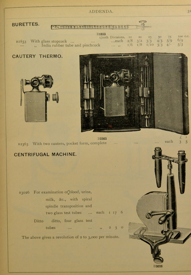 burettes. f'^0 crt+jn ®ij.M^ra!2£!fittfc22l'l3S aRJSU H ° ' I I I 1 |TT II1 I I .1 1 ! ! I, I: 1 !. I I itl i I. t._ I B1853 i/ioth Divisions, io 20 25 50 75 B1853 With glass stopcock ... ... ...each 2/8 3/2 3/3 4/3 5 9 ,, India rubber tube and pinchcock ... ,, 1/6 1/8 1/10 3 3 4 - 100 c.c. 6/9 5/3 B2363 B2363 With two cauters, pocket form, complete £ * each 3 5 CENTRIFUGAL MACHINE. * B3026 For examination of blood, urine, milk, &c., with spiral spindle transposition and two glass test tubes ... each 1 17 6 Ditto ditto, four glass test tubes ... ... >, 250 The above gives a revolution of 2 to 3,000 per minute. B3026