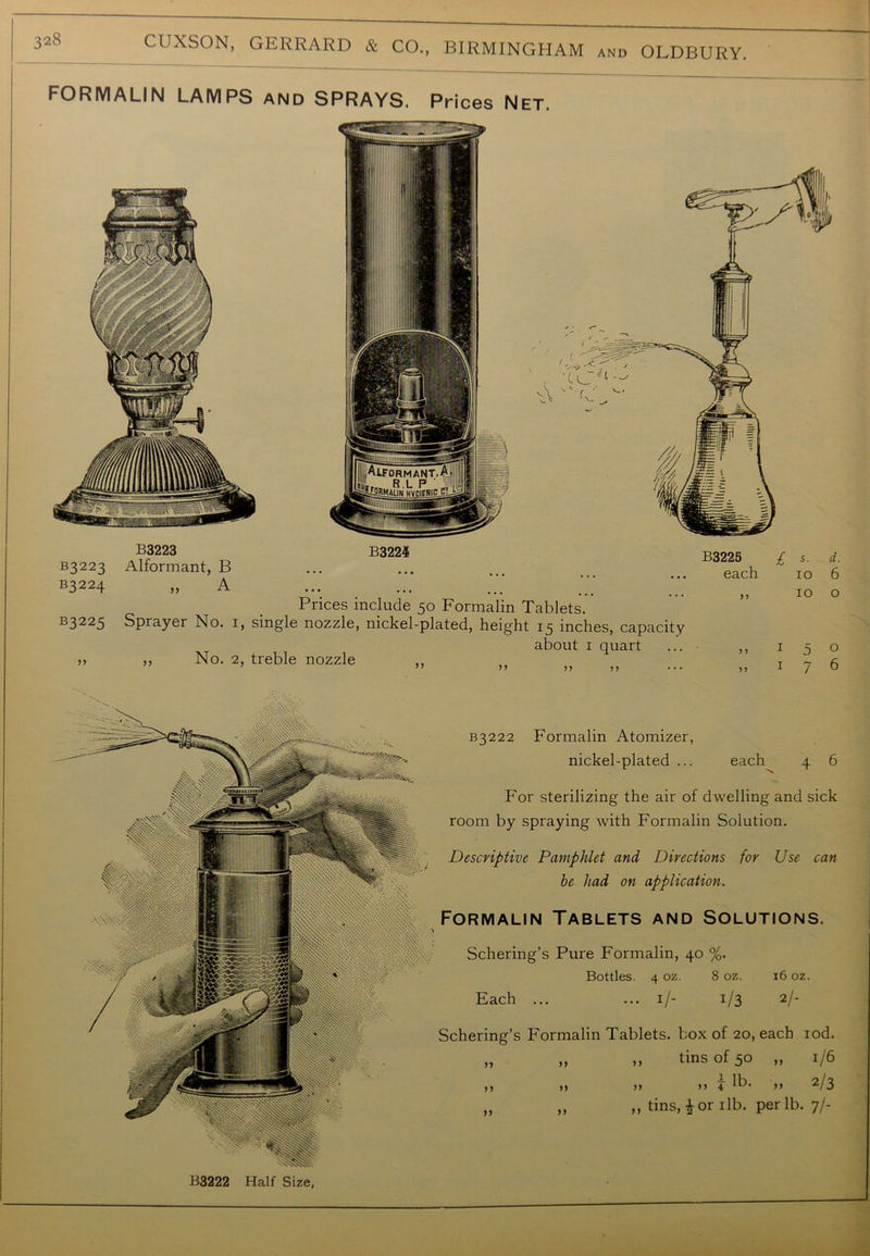 and OLDBURY. FORMALIN LAMPS and SPRAYS. Prices Net. B3223 B3223 Alformant, B B3224 „ A B322i B3225 each Prices include 50 Formalin Tablets. R3225 Sprayer No. 1, single nozzle, nickel-plated, height 15 inches, capacity about 1 quart >> ,, No. 2, treble nozzle ' // t t « ... I s. d. 10 6 10 o 5 5 5 5 5 7 o 6 B3222 Half Size, B3222 Formalin Atomizer, nickel-plated ... each 4 6 For sterilizing the air of dwelling and sick room by spraying with Formalin Solution. Descriptive Pamphlet and Directions for Use can be had on application. Formalin Tablets and Solutions. Schering’s Pure Formalin, 40 %. Bottles. 4 oz. 8 oz. 16 oz. Each ... ... 1/- 1/3 2/- Schering’s Formalin Tablets, box of 20, each iod. „ „ ,, tins of 50 „ 1/6 ,, ,> >) >> i lb* >> 2/3 „ „ „ tins, i or 1 lb. per lb. 7/-