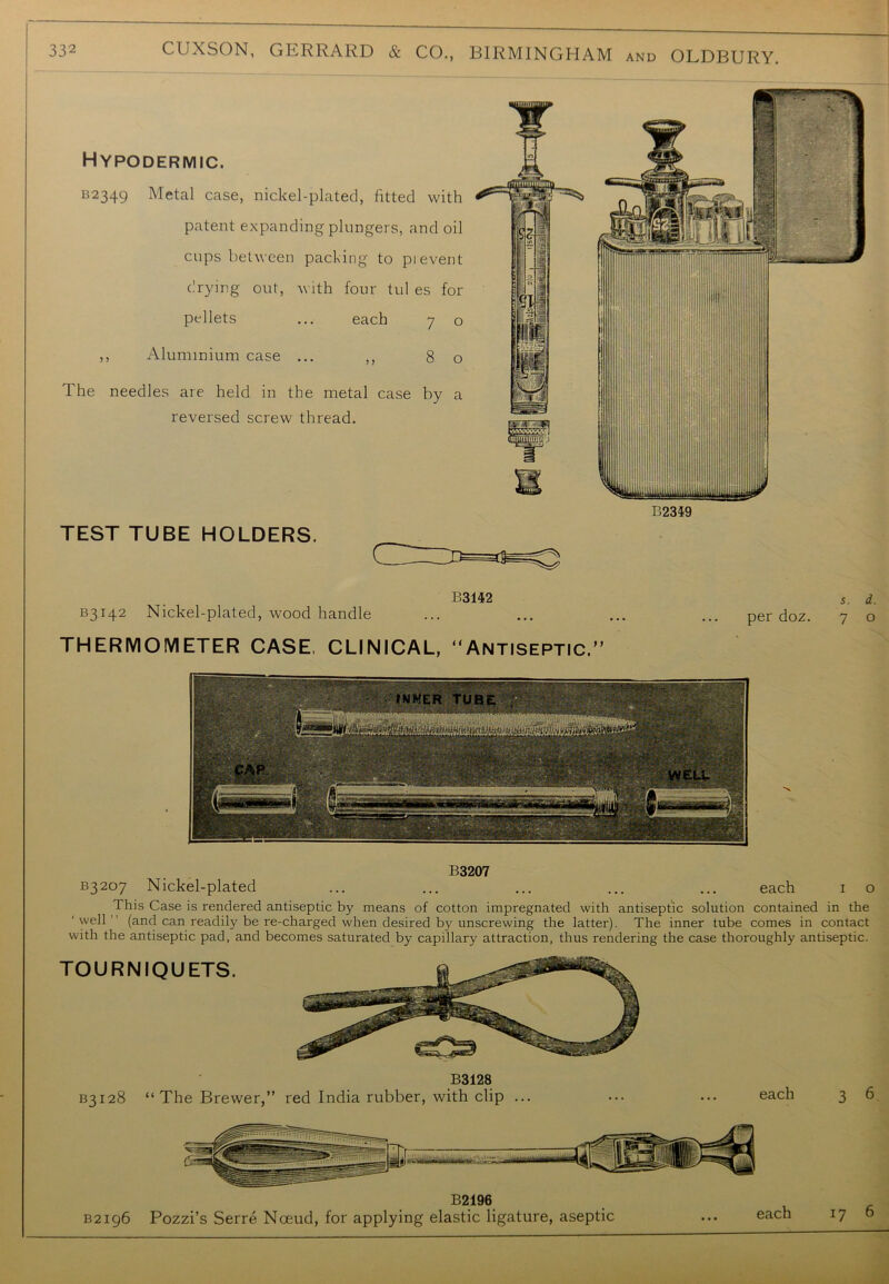 Hypodermic. B2349 Metal case, nickel-plated, fitted with patent expanding plungers, and oil cups between packing to pi event drying out, with four tul es for pellets ... each 7 o ,, Aluminium case ... ,, 80 The needles are held in the metal case by a reversed screw thread. 132359 TEST TUBE HOLDERS. B3142 Nickel-plated, wood handle B3142 per doz. s. d. 7 o B3207 B3207 Nickel-plated ... ... ... ... ... each 1 o This Case is rendered antiseptic by means of cotton impregnated with antiseptic solution contained in the ‘well’’ (and can readily be re-charged when desired by unscrewing the latter). The inner tube comes in contact with the antiseptic pad, and becomes saturated by capillary attraction, thus rendering the case thoroughly antiseptic. TOURNIQUETS. B3128 B3128 “The Brewer,” red India rubber, with clip ... ... ... each 3 6 B2.196. B2196 Pozzi’s Serre Noeud, for applying elastic ligature, aseptic ... each 17 0