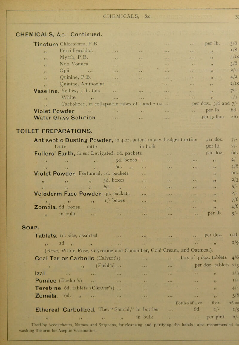 CHEMICALS, &.C.. Continued. Tincture Chloroform, P.B. per lb. 3/6 ,, Ferri Perchlor. 1/8 ,, Myrrh, P.B. 3/IC ,, Nux Vomica 3/6 ,, Opii ... ... ... ’ ... 2/ic ,, Quinine, P.B. 4/2 ,, Quinine, Ammoniat 2/ic Vaseline. Yellow, 5 lb. tins 7d- ,, White ,, x/3 ,, Carbolized, in collapsible tubes of 1 and 2 oz. ... per doz., 3/6 and 7/- Violet Powder per lb. 6d. Water Glass Solution per gallon 2/6 TOILET PREPARATIONS. Antiseptic Dusting Powder, in 4 oz. patent rotary dredger top tins per doz. 7/- Ditto ditto in bulk per lb. 2/- Fullers’ Earth, finest Levigated, id. packets per doz. 6d. „ „ „ 3d. boxes ... ... 99 2/- ,, ,, ,, 6d. ,, 4/6 Violet Powder, Perfumed, id. packets ... ,, 6d. „ ,, ,, 3d. boxes ... 99 2/3 ,, ,, ,, 6d. ,, ... ••• ... 99 5/- Veloderm Face Powder, 3d- packets ... 99 2/- ,, ,, ,, 1/- boxes ... 99 7/6 _/ Zomela, 6d. boxes ... 99 4/6 ,, in bulk per lb. 3/- Soap. Tablets, id. size, assorted per doz. iod. or\ )} ^u# n >> • • • • * • * * * ... 99 i/9 (Rose, White Rose, Glycerine and Cucumber, Cold Cream, and Oatmeal). Coal Tar or Carbolic (Calvert’s) box of 3 doz. tablets 4/6 „ ,, (Field’s) ... per doz. tablets 2 3 Izal ... 99 3/3 Pumice (Boehm’s) ... 99 i/4 Terebine 6d. tablets (Cleaver’s) ... ... 99 4/- / Zomela, 6d. ,, ... 99 3/6 Bottles of 4 oz. 8 oz. 16 oz Ethereal Carbolized, The. “ Sanoid,” in bottles 6d. 1/. 1/9 „ ,, ,, ,, in bulk per pint 2/- Used by Accoucheurs, Nurses, and Surgeons, for cleansing and purifying the hands; also recommended fo washing the arm for Aseptic Vaccination.