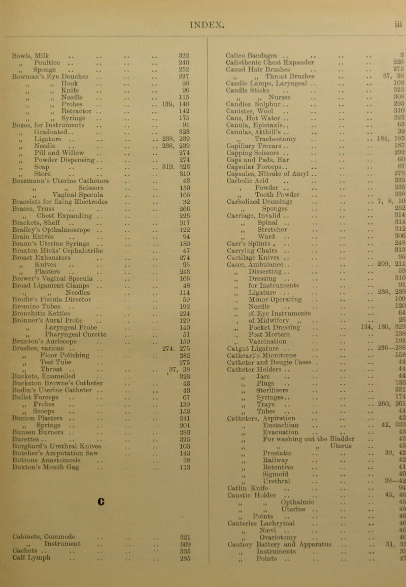 Bowls, Milk 322 Calico Bandages .. • • 3 „ Poultico 240 Calisthenic Chest Expander • • 226 „ Sponge 252 Camel Hair Brushes . # 275 Bowman’s Eye Douches 227 ,, ,, Throat Brushes • , .. 37, 38 „ „ Hook 00 Candle Lamps, Laryngeal .. • • 103 „ ,, Knifo 90 Candle Sticks • . 323 ,, ,, Needle 115 ,, ,, Nurses # . 308 ,, ,, Probes .. 139, 140 Candles. Sulphur .. 295 „ ,, Retractor .. 142 Canister, Wool . . 310 „ „ Syringe 175 Cans, Hot Water .. • . 323 Boxes, for Instruments 91 Canula, Epistaxis.. . • 63 „ Graduated.. 323 Canulas, Atthill’s .. . . 39 ,, Ligature .. 238, 239 ,, Tracheotomy • • .. 184, 185 „ Needle .. 238, 239 Capillary Trocars .. • • 187 ,, Pill and Willow 274 Capping Scissors • • 292 ,, Powder Dispensing .. 274 Caps and Pads, Ear • • 60 ,, Soap .. 319. 323 Capsular Forceps.. • • 67 „ Store 310 Capsules, Nitrate of Amyl .. • . 275 Bozemanu’s Uterine Catheters 43 Carbolic Acid • • 335 ,, ,, Scissors 150 , Powder .. • • 335 „ Vaginal Specula 165 ,, Tooth Powder • • 338 Bracelets for fixing Electrodes 32 Carbolized Dressings • • .. 7, 8, 10 Braces, Truss 260 „ Sponges • • 252 ,, Chest Expanding .. 226 Carriage, Invalid .. • • 314 Brackets, Shelf 317 ,, Spinal • . 314 Brailey’s Opthalmoscope .. 122 „ Stretcher • • 312 Brain Knives 94 „ Ward .. • . 306 Braun’s Uterine Syringe .. 180 Carr’s Splints ... • . 248 Braxton Hicks’ Cephalotribe 47 Carrying Chairs • • 313 Breast Exhausters 274 Cartilage Knives .. • • 95 ,, Knives 95 Cases, Ambulance • • .. 209, 211 „ Plasters 243 ,, Dissecting .. • • 59 Brewer’s Vaginal Specula .. 166 ,, Dressing .. • • 310 Broad Ligament Clamps .. 48 ,, for Instruments • • 91 ., ,, Needles 114 ,, Ligature .. • • .. 238, 239 Brodie’s Fistula Director . 59 ., Minor Operating • • 109 Bromine Tubes 192 „ Needle . . 120 Bronchitis Kettles 224 ,, of Eye Instruments • . 64 Bronner’s Aural Probe 129 , of Midwifery „ • . 26 ,, Laryngeal Probe 140 ,, Pocket Dressing . . 134, 136, 329 ,, Pharyngeal Curette 51 ., Post Mortem • . 138 Brunton’s Auriscope 159 ,. Vaccination • • 195 Brushes, various .. 274. 275 Catgut Ligature • . .. 236—238 ,, Floor Polishing .. 282 Cathcart’s Microtome • • 15S ,, Test Tube 275 Catheter and Bougie Cases.. • • 44 ,, Throat .. .. 37, 38 Catheter Holders .. • • 44 Buckets, Enamelled ’ 323 ,, Jars • • 44 Buckston Browne’s Catheter 43 „ Plugs • . 133 Budin’s Uterine Catheter .. 43 ,, Sterilizers a * 331 Bullet Forceps 07 „ Syringes.. • • 174 ,, Probes 139 „ Trays .. a . .. 260, 261 „ Scoops 153 „ Tubes • • .. 44 Bunion Plasters .. 241 Catheters, Aspiration a • 42 „ Springs 201 ,, Eustachian • • .. 42, 333 Bunsen Burners 283 ,, Evacuation » a 43 Burettes .. 325 ,, For washing out the Bladder 43 Burghard’s Urethral Knives 103 19 »» M Uterus 43 Butcher’s Amputation Saw 143 ,, Prostatic • • .. 39, 42 Buttons Anastomosis 38 ,, Railway • • 42 Buxton’s Mouth Gag 113 ,, Retentive a * 41 ,, Sigmoid 40 ,, Urethral • » 39—42 Catlin Knife • « 94 Caustic Holder a a 45, 46 c ,, ,, Opthalmic a * 45 ,, ,, Uterine .. a a .. 45 . ,, Points 46 Cauteries Lachrymal 46 „ Na;vi .. a « 46 Cabinets, Commode • • 321 ,, Ovariotomy a • 46 ,, Instrument • • 309 Cauterv Battery and Apparatus .. 31, 33 Cachets .. 335 ,, Instruments # a 33 Calf Lymph • • 285 „ Points .. • « 47