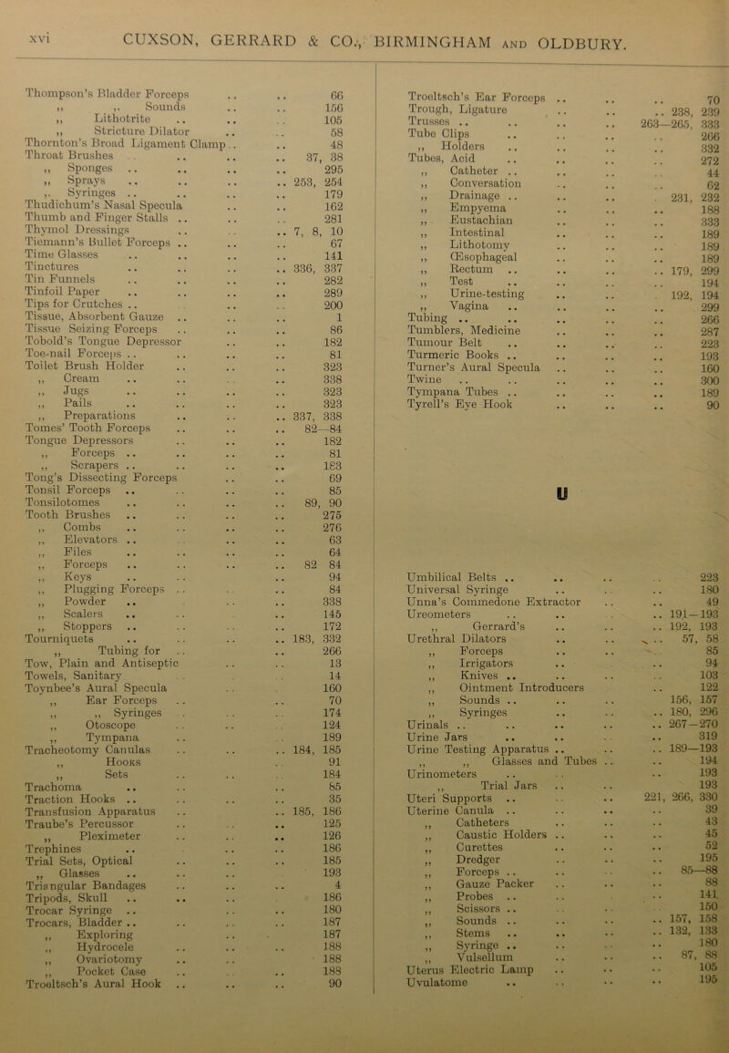 Thompson’s Bladder Forceps 66 ,, ,. Sounds 156 ,, Lithotrite 105 ,, Stricture Dilator 58 Thornton’s Broad Ligament Clamp.. 48 Throat Brushes 37, 38 ,, Sponges 295 ,, Sprays 253, 254 ,. Syringes 179 Thudichum’s Nasal Specula 162 Thumb and Finger Stalls 281 Thymol Dressings 7, 8, 10 Tiemann’s Bullet Forceps .. 67 Time Glasses 141 Tinctures 336, 337 Tin Funnels 282 Tinfoil Paper 289 Tips for Crutches 200 Tissue, Absorbent Gauze 1 Tissue Seizing Forceps 86 Tobold’s Tongue Depressor 182 Toe-nail Forceps .. 81 Toilet Brush Holder 323 ,, Cream 338 „ Jugs 323 ,, Pails 323 ,, Preparations 337, 338 Tomes’ Tooth Forceps 82—84 Tongue Depressors 182 ,, Forceps .. 81 ,, Scrapers .. 183 Tong’s Dissecting Forceps 69 Tonsil Forceps 85 Tonsilotomes 89, 90 Tooth Brushes 275 ,, Combs 276 ,, Elevators .. 63 ,, Files 64 ,, Forceps 82 84 „ Keys 94 ,, Plugging Forceps 84 ,, Powder 338 ,, Scalers 145 ,, Stoppers 172 Tourniquets 183, 332 ,, Tubing for 266 Tow, Plain and Antiseptic 13 Towels, Sanitary 14 Toynbee’s Aural Specula 160 ,, Ear Forceps . . 70 ,, ,, Syringes 174 ,, Otoscope 124 ,, Tympana 189 Tracheotomy Canulas 184, 185 ,, Hooks 91 ,, Sets 184 Trachoma 85 Traction Hooks .. 35 Transfusion Apparatus 185, 186 Traube’s Percussor 125 ,, Pleximeter • • 126 Trephines 186 Trial Sets, Optical 185 „ Glasses 193 Triangular Bandages 4 Tripods, Skull 186 Trocar Syringe 180 Trocars, Bladder .. 187 ,, Exploring 187 ,, Hydrocele 188 ,, Ovariotomy 188 ,, Pocket Case 183 Troeltsch’s Aural Hook 90 Troeltsch’s Ear Forceps Trough, Ligature Trusses .. Tube Clips ,, Holders Tubes, Acid ,, Catheter .. ,, Conversation ,, Drainage .. „ Empyema ,, Eustachian ,, Intestinal ,, Lithotomy ,, (Esophageal ,, Rectum „ Test ,, Urine-testing ,, Vagina Tubing .. Tumblers, Medicine Tumour Belt Turmeric Books .. Turner’s Aural Specula Twine Tympana Tubes .. Tyrell’s Eye Hook 70 .. 238, 239 263—2G5, 333 266 332 272 44 62 . 231, 232 188 333 189 189 189 .. 179, 299 194 . 192, 194 299 266 287 223 193 160 300 189 90 Umbilical Belts ,. 223 Universal Syringe ISO Unna’s Commedone Extractor 49 Ureometers .. 191-193 ,, Gerrard’s .. 192, 193 Urethral Dilators „ .. 57, 58 ,, Forceps 85 ,, Irrigators 94 ,, Knives .. 103 ,, Ointment Introducers 122 ,, Sounds .. 156, 157 „ Syringes .. 180, 296 Urinals .. 267-270 Urine Jars 319 Urine Testing Apparatus .. 189—193 ,, ,, Glasses and Tubes . 194 Urinometers 193 ,, Trial Jars 193 Uteri Supports 221, 266, 330 Uterine Canula .. 39 ,, Catheters 43 ,, Caustic Holders 45 ,, Curettes 52 ,, Dredger 195 ,, Forceps .. S5—88 ,, Gauze Packer . . • • 88 ,, Probes .. 141 ,, Scissors .. 150 ,, Sounds .. • • • • .. 157, 158 ,, Stems • • . . .. 132, 133 „ Syringe .. 180 ,, Vulsellum . . 87, 88 Uterus Electric Lamp .. 105 Uvulatome . , .. 195