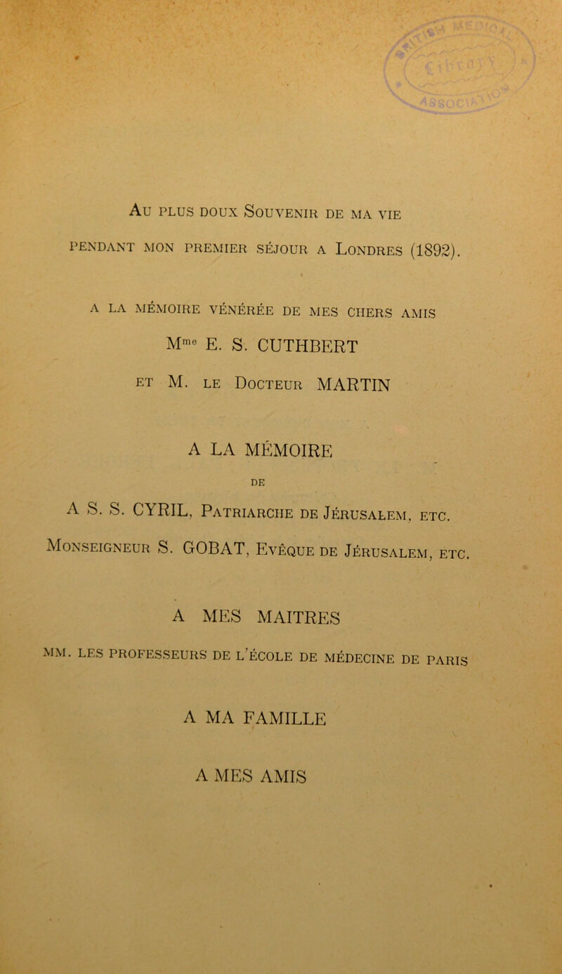 Au plus doux Souvenir de ma vie PENDANT MON PREMIER SÉJOUR A LONDRES (1892). A LA MÉMOIRE VÉNÉRÉE DE MES CHERS AMIS Mme E. S. CUTHBERT et M. le Docteur MARTIN A LA MÉMOIRE DE A S. S. CYRIL, Patriarche de Jérusalem, etc. Monseigneur S. GOBAT, Evêque de Jérusalem, etc. A MES MAITRES MM. LES PROFESSEURS DE LECOLE DE MÉDECINE DE PARIS A MA FAMILLE A MES AMIS