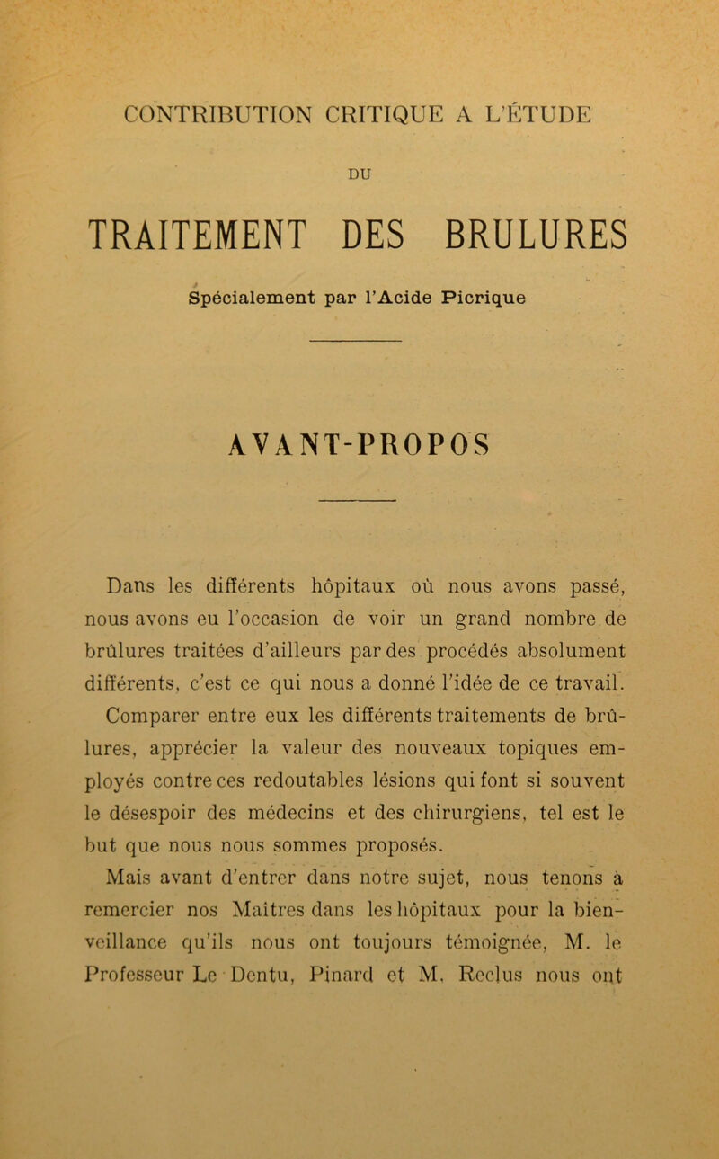 CONTRIBUTION CRITIQUE A L’ETUDE DU TRAITEMENT DES BRULURES Spécialement par l’Acide Picrique AVANT-PROPOS Dans les différents hôpitaux où nous avons passé, nous avons eu l'occasion de voir un grand nombre de brûlures traitées d’ailleurs par des procédés absolument différents, c’est ce qui nous a donné l’idée de ce travail. Comparer entre eux les différents traitements de brû- lures, apprécier la valeur des nouveaux topiques em- ployés contre ces redoutables lésions qui font si souvent le désespoir des médecins et des chirurgiens, tel est le but que nous nous sommes proposés. Mais avant d’entrer dans notre sujet, nous tenons à remercier nos Maîtres dans les hôpitaux pour la bien- veillance qu’ils nous ont toujours témoignée, M. le Professeur Le Dentu, Pinard et M. Reclus nous ont