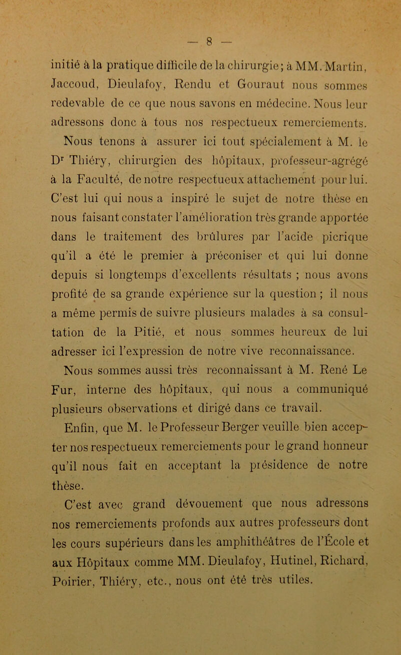 initié à la pratique diflicile de la chirurgie; à MM. Martin, Jaccoud, Dieulafoy, Rendu et Gouraut nous sommes redevable de ce que nous savons en médecine. Nous leur adressons donc à tous nos respectueux remerciements. Nous tenons à assurer ici tout spécialement à M. le Dr Thiéry, chirurgien des hôpitaux, professeur-agrégé à la Faculté, de notre respectueux attachement pour lui. C’est lui qui nous a inspiré le sujet de notre thèse en nous faisant constater l’amélioration très grande apportée dans le traitement des brûlures par l’acide picrique qu’il a été le premier à préconiser et qui lui donne depuis si longtemps d’excellents résultats ; nous avons profité de sa grande expérience sur la question ; il nous a même permis de suivre plusieurs malades à sa consul- tation de la Pitié, et nous sommes heureux de lui adresser ici l’expression de notre vive reconnaissance. Nous sommes aussi très reconnaissant à M. René Le Fur, interne des hôpitaux, qui nous a communiqué plusieurs observations et dirigé dans ce travail. Enfin, que M. le Professeur Berger veuille bien accep- ter nos respectueux remerciements pour le grand honneur qu’il nous fait en acceptant la présidence de notre thèse. C’est avec grand dévouement que nous adressons nos remerciements profonds aux autres professeurs dont les cours supérieurs dans les amphithéâtres de l’École et aux Hôpitaux comme MM. Dieulafoy, Hutinel, Richard, Poirier, Thiéry, etc., nous ont été très utiles.