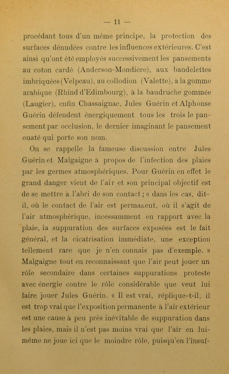 procédant tous d’un même principe, la protection des surfaces dénudées contre les influences extérieures. C’est ainsi qu’ont été employés successivement les pansements au coton cardé (Anderson-Mondière), aux bandelettes imbriquées (Velpeau), au collodion (Valette), à la gomme arabique (Rliind d’Edimbourg), à la baudruche gommée (Laugier), enfin Chassaignac, Jules Guérin et Alphonse Guérin défendent énergiquement tous les trois le pan- sement par occlusion, le dernier imaginant le pansement ouaté qui porte son nom. On se rappelle la fameuse discussion entre Jules Guérin et Malgaigne à propos de l’infection des plaies par les germes atmosphériques. Pour Guérin en effet le grand danger vient de l’air et son principal objectif est de se mettre à l’abri de son contact ; « dans les cas, dit- il, où le contact de l’air est permanent, où il s’agit de l’air atmosphérique, incessamment en rapport avec la plaie, la suppuration des surfaces exposées est le fait général, et la cicatrisation immédiate, une exception tellement rare que je n'en connais pas d’exemple. » Malgaigne tout en reconnaissant que l’air peut jouer un rôle secondaire dans certaines suppurations proteste avec énergie contre le rôle considérable que veut lui faire jouer Jules Guérin. « Il est vrai, réplique-t-il, il est trop vrai que l’exposition permanente à l’air extérieur est une cause à peu près inévitable de suppuration dans les plaies, mais il n’est pas moins vrai que l’air en lui- même ne joue ici que le moindre rôle, puisqu’on l’insuf-