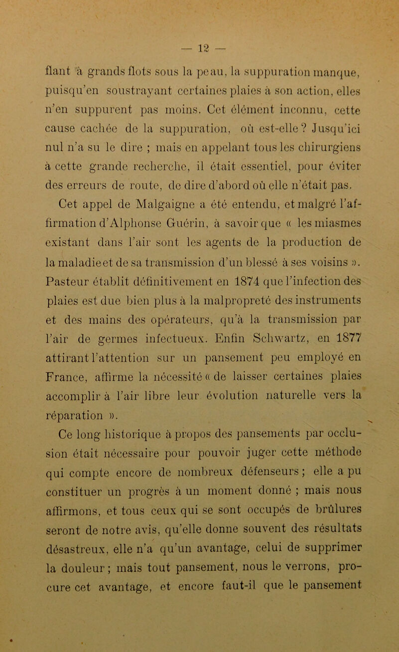 fiant à grands flots sous la peau, la suppuration manque, puisqu’en soustrayant certaines plaies à son action, elles n’en suppurent pas moins. Cet élément inconnu, cette cause cachée de la suppuration, où est-elle? Jusqu'ici nul n’a su le dire ; mais en appelant tous les chirurgiens à cette grande recherche, il était essentiel, pour éviter des erreurs de route, de dire d’abord où elle n’était pas. Cet appel de Malgaigne a été entendu, et malgré l’af- firmation d’Alphonse Guérin, à savoir que « les miasmes existant dans l’air sont les agents de la production de la maladie et de sa transmission d’un blessé à ses voisins ». Pasteur établit définitivement en 1874 que l’infection des plaies est due bien plus à la malpropreté des instruments et des mains des opérateurs, qu’à la transmission par l’air de germes infectueux. Enfin Schwartz, en 1877 attirant l’attention sur un pansement peu employé en France, affirme la nécessité « de laisser certaines plaies accomplir à l’air libre leur évolution naturelle vers la réparation ». Ce long historique à propos des pansements par occlu- sion était nécessaire pour pouvoir juger cette méthode qui compte encore de nombreux défenseurs ; elle a pu constituer un progrès à un moment donné ; mais nous affirmons, et tous ceux qui se sont occupés de brûlures seront de notre avis, qu elle donne souvent des résultats désastreux, elle n’a qu’un avantage, celui de supprimer la douleur ; mais tout pansement, nous le verrons, pro- cure cet avantage, et encore faut-il que le pansement