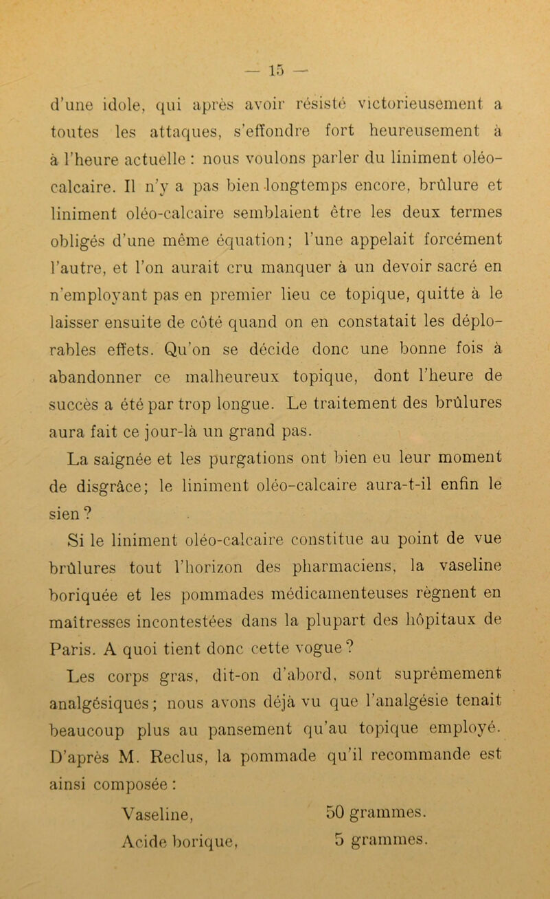 d’une idole, qui après avoir résisté victorieusement a toutes les attaques, s’effondre fort heureusement à à l’heure actuelle : nous voulons parler du Uniment oléo- calcaire. Il n’y a pas bien longtemps encore, brûlure et Uniment oléo-calcaire semblaient être les deux termes obligés d’une même équation; l’une appelait forcément l’autre, et l’on aurait cru manquer à un devoir sacré en n’employant pas en premier lieu ce topique, quitte à le laisser ensuite de côté quand on en constatait les déplo- rables effets. Qu’on se décide donc une bonne fois à abandonner ce malheureux topique, dont l’heure de- succès a été par trop longue. Le traitement des brûlures aura fait ce jour-là un grand pas. La saignée et les purgations ont bien eu leur moment de disgrâce; le Uniment oléo-calcaire aura-t-il enfin le sien ? Si le Uniment oléo-calcaire constitue au point de vue brûlures tout l’horizon des pharmaciens, la vaseline boriquée et les pommades médicamenteuses régnent en maîtresses incontestées dans la plupart des hôpitaux de Paris. A quoi tient donc cette vogue? Les corps gras, dit-on d’abord, sont suprêmement analgésiques; nous avons déjà vu que l’analgésie tenait beaucoup plus au pansement qu’au topique employé. D’après M. Reclus, la pommade qu’il recommande est ainsi composée : Vaseline, 50 grammes.