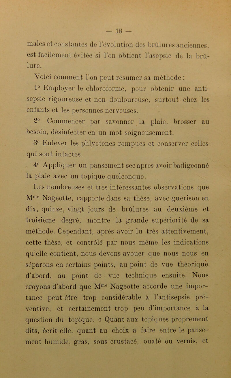 males et constantes de révolution des brûlures anciennes, est facilement évitée si l’on obtient l’asepsie de la brû- lure. Voici comment l’on peut résumer sa méthode : 1° Employer le chloroforme, pour obtenir une anti- sepsie rigoureuse et non douloureuse, surtout chez les enfants et les personnes nerveuses. 2° Commencer par savonner la plaie, brosser au besoin, désinfecter en un mot soigneusement. 3° Enlever les phlyctènes rompues et conserver celles qui sont intactes. 4° Appliquer un pansement sec après avoir badigeonné la plaie avec un topique quelconque. Les nombreuses et très intéressantes observations que Mmo Nageotte, rapporte dans sa thèse, avec guérison en dix, quinze, vingt jours de brûlures au deuxième et troisième degré, montre la grande supériorité de sa méthode. Cependant, après avoir lu très attentivement, cette thèse, et contrôlé par nous même les indications qu’elle contient, nous devons avouer que nous nous en séparons en certains points, au point de vue théorique d’abord, au point de vue technique ensuite. Nous croyons d’abord que Mme Nageotte accorde une impor- tance peut-être trop considérable à l’antisepsie pré- ventive, et certainement trop peu d’importance à la question du topique. « Quant aux topiques proprement dits, écrit-elle, quant au choix à faire entre le panse- ment humide, gras, sous crustacé, ouaté ou vernis, et