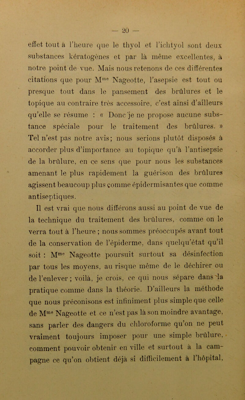 effet tout à l’heure que le tliyol et l’ichtyol sont deux substances kératogènes et par là même excellentes, à notre point de vue. Mais nous retenons de ces différentes citations que pour Mme Nageotte, l’asepsie est tout ou presque tout dans le pansement des brûlures et le topique au contraire très accessoire, c’est ainsi d’ailleurs qu’elle se résume : « Donc‘je ne propose aucune subs- tance spéciale pour le traitement des brûlures. » Tel n’est pas notre avis; nous serions plutôt disposés à accorder plus d’importance au topique qu’à l’antisepsie de la brûlure, en ce sens que pour nous les substances amenant le plus rapidement la guérison des brûlures agissent beaucoup plus comme épidermisantes que comme antiseptiques. Il est vrai que nous différons aussi au point de vue de la technique du traitement des brûlures, comme on le verra tout à l’heure ; nous sommes préoccupés avant tout de la conservation de l’épiderme, dans quelqu’état qu’il soit : Mme Nageotte poursuit surtout sa désinfection par tous les moyens, au risque même de le déchirer ou de l’enlever ; voilà, je crois, ce qui nous sépare dansla pratique comme dans la théorie. D’ailleurs la méthode que nous préconisons est infiniment plus simple que celle de Mme Nageotte et ce n’est pas là son moindre avantage, sans parler des dangers du chloroforme qu’on ne peut vraiment toujours imposer pour une simple brûlure, comment pouvoir obtenir en ville et surtout a la cam- pagne ce qu’on obtient déjà si difficilement à 1 hôpital,