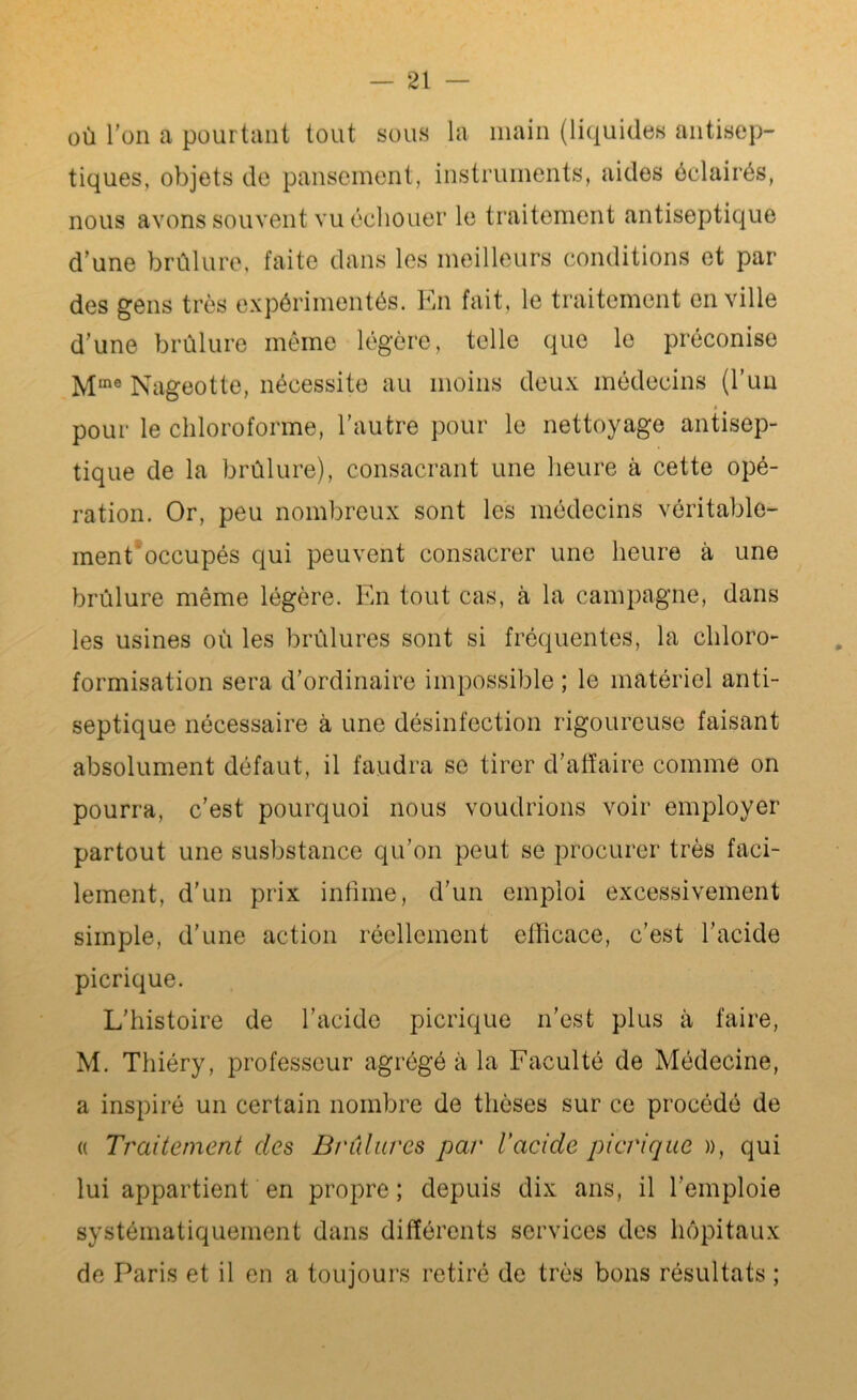 ou l’on a pourtant tout sous la main (liquides antisep- tiques, objets de pansement, instruments, aides éclairés, nous avons souvent vu échouer le traitement antiseptique d’une brûlure, faite dans les meilleurs conditions et par des gens très expérimentés. En fait, le traitement en ville d’une brûlure même légère, telle que le préconise Mine Nageotte, nécessite au moins deux médecins (l’un » pour le chloroforme, l’autre pour le nettoyage antisep- tique de la brûlure), consacrant une heure à cette opé- ration. Or, peu nombreux sont les médecins véritable- ment occupés qui peuvent consacrer une heure à une brûlure même légère. En tout cas, à la campagne, dans les usines où les brûlures sont si fréquentes, la chloro- formisation sera d’ordinaire impossible ; le matériel anti- septique nécessaire à une désinfection rigoureuse faisant absolument défaut, il faudra se tirer d’affaire comme on pourra, c’est pourquoi nous voudrions voir employer partout une susbstance qu’on peut se procurer très faci- lement, d’un prix infime, d’un emploi excessivement simple, d'une action réellement efficace, c’est l’acide picrique. L’histoire de l’acide picrique n’est plus à faire, M. Thiéry, professeur agrégé à la Faculté de Médecine, a inspiré un certain nombre de thèses sur ce procédé de « Traitement des Brûlures par Vacide picrique », qui lui appartient en propre ; depuis dix ans, il l’emploie systématiquement dans différents services des hôpitaux de Paris et il en a toujours retiré de très bons résultats ;