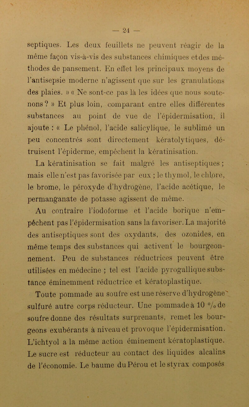 21 septiques. Les deux feuillets ne peuvent réagir de la même façon vis-à-vis des substances chimiques etdes mé- thodes de pansement. En etïet les principaux moyens de l’antisepsie moderne n’agissent que sur les granulations des plaies. » « Ne sont-ce pas là les idées que nous soute- nons? » Et plus loin, comparant entre elles différentes substances au point de vue de l’épidermisation, il ajoute : « Le phénol, l’acide salicylique, le sublimé un peu concentrés sont directement kératolytiqués, dé- truisent l’épiderme, empêchent la kératinisation. La kératinisation se fait malgré les antiseptiques ; mais elle n’est pas favorisée par eux ; le thymol, le chlore, le brome, le péroxyde d’hydrogène, l’acide acétique, le permanganate de potasse agissent de même. Au contraire l’iodoforme et l’acide borique n’em- pêchent pas l’épidermisation sans la favoriser. La majorité des antiseptiques sont des oxydants, des ozonides, en * même temps des substances qui activent le bourgeon- nement. Peu de substances réductrices peuvent être utilisées en médecine ; tel est l’acide pyrogallique subs- tance éminemment réductrice et kératoplastique. Toute pommade au soufre est une réserve d'hydrogène sulfuré autre corps réducteur. Une pommade à 10 %de soufre donne des résultats surprenants, remet les bour- geons exubérants à niveau et provoque 1 épidermisation. L’ichtyol a la même action éminement kératoplastique. Le sucre est réducteur au contact des liquides alcalins de l’économie. Le baume du Pérou et le styrax composés