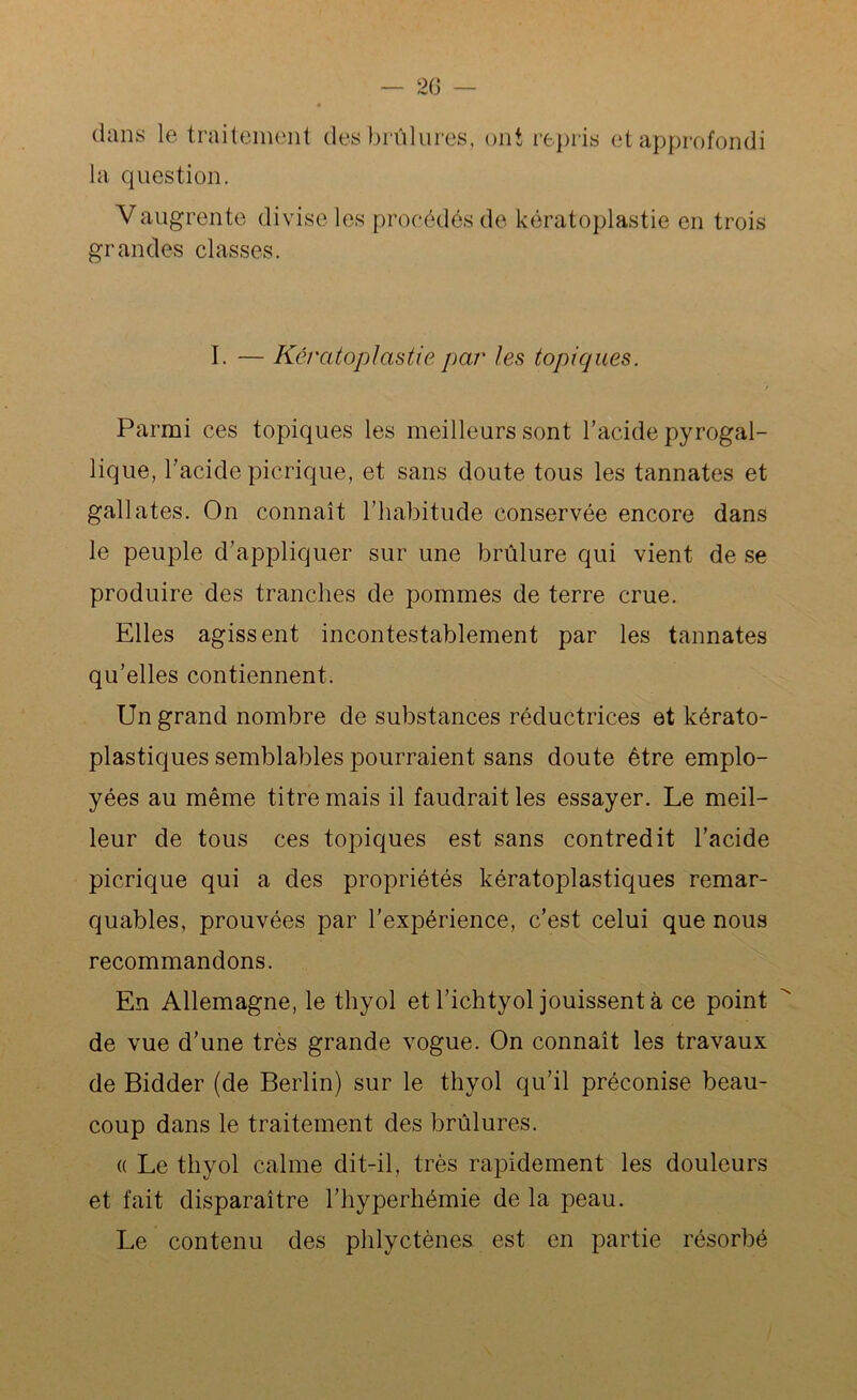 dans le traitement des brûlures, ont repris et approfondi la question. Vaugrente divise les procédés de kératoplastie en trois grandes classes. I. — Kératoplastie par les topiques. Parmi ces topiques les meilleurs sont l’acide pyrogal- lique, l’acide picrique, et sans doute tous les tannates et gallates. On connaît l’habitude conservée encore dans le peuple d’appliquer sur une brûlure qui vient de se produire des tranches de pommes de terre crue. Elles agissent incontestablement par les tannates qu’elles contiennent. Un grand nombre de substances réductrices et kérato- plastiques semblables pourraient sans doute être emplo- yées au même titre mais il faudrait les essayer. Le meil- leur de tous ces topiques est sans contredit l’acide picrique qui a des propriétés kératoplastiques remar- quables, prouvées par l’expérience, c’est celui que nous recommandons. En Allemagne, le thyol et l’ichtyol jouissent à ce point de vue d’une très grande vogue. On connaît les travaux de Bidder (de Berlin) sur le thyol qu’il préconise beau- coup dans le traitement des brûlures. « Le thyol calme dit-il, très rapidement les douleurs et fait disparaître l’hyperkémie de la peau. Le contenu des phlyctènes est en partie résorbé
