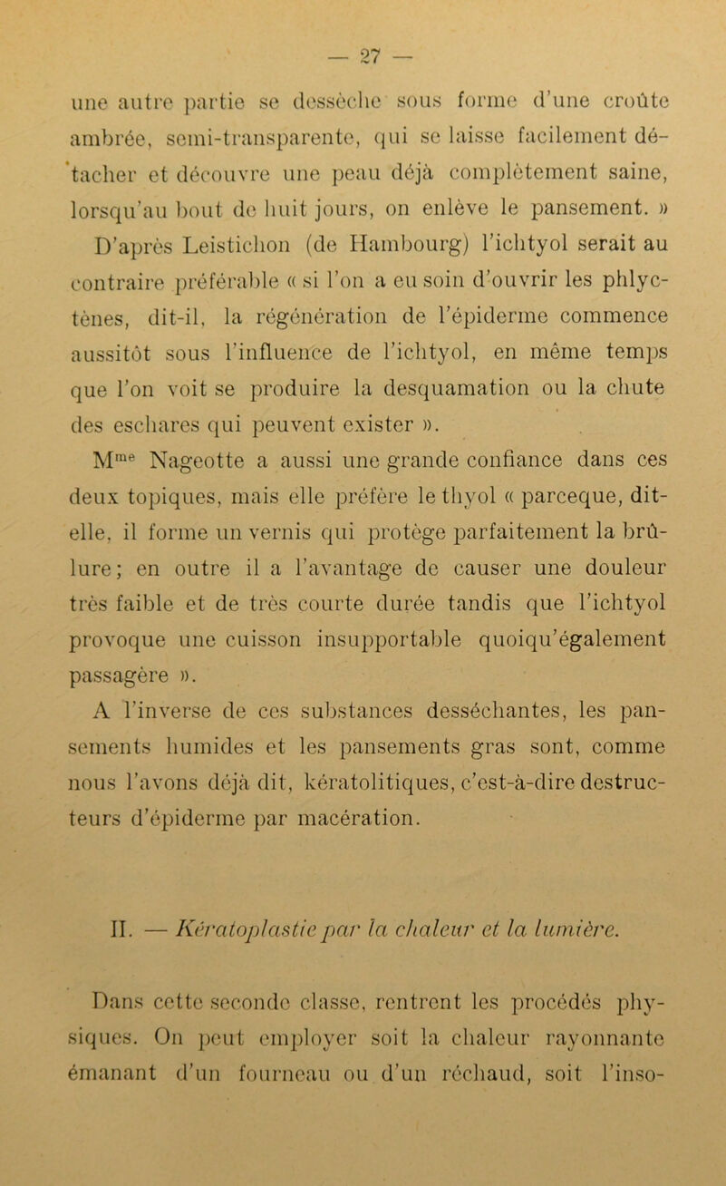 une autre partie se dessèche sous forme d’une croûte ambrée, semi-transparente, qui se laisse facilement dé- tacher et découvre une peau déjà complètement saine, lorsqu’au bout de huit jours, on enlève le pansement. » D’après Leistichon (de Hambourg) l’ichtyol serait au contraire préférable « si l’on a eu soin d’ouvrir les phlyc- tènes, dit-il, la régénération de l’épiderme commence aussitôt sous l’influence de l’ichtyol, en même temps que l’on voit se produire la desquamation ou la chute des eschares qui peuvent exister ». M,ne Nageotte a aussi une grande confiance dans ces deux topiques, mais elle préfère lethyol « parceque, dit- elle, il forme un vernis qui protège parfaitement la brû- lure; en outre il a l’avantage de causer une douleur très faible et de très courte durée tandis que l’ichtyol provoque une cuisson insupportable quoiqu’également passagère ». A l’inverse de ces substances desséchantes, les pan- sements humides et les pansements gras sont, comme nous l’avons déjà dit, kératolitiques, c’est-à-dire destruc- teurs d’épiderme par macération. II. — Kératoplastie par la chaleur et la lumière. Dans cette seconde classe, rentrent les procédés phy- siques. On peut employer soit la chaleur rayonnante émanant d’un fourneau ou d’un réchaud, soit l’inso-
