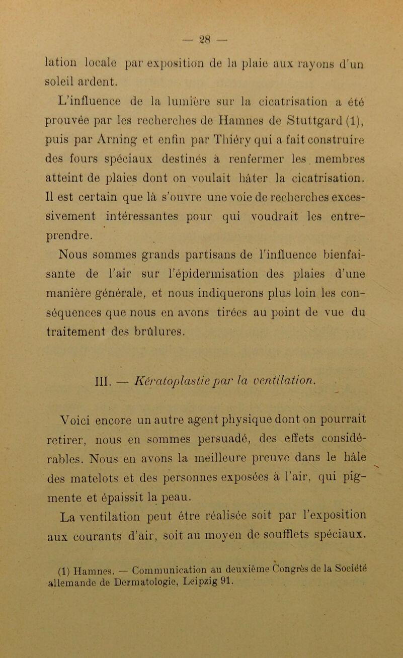 lation locale par exposition de lu plaie aux rayons d'un soleil ardent. L’influence de la lumière sur la cicatrisation a été prouvée par les recherches de Hamnos de Stuttgard (1), puis par Arning et enfin par Thiéry qui a fait construire des fours spéciaux destinés à renfermer les membres atteint de plaies dont on voulait hâter la cicatrisation. Il est certain que là s’ouvre une voie de recherches exces- sivement intéressantes pour qui voudrait les entre- prendre. Nous sommes grands partisans de l’influence bienfai- sante de l’air sur l’épidermisation des plaies d’une manière générale, et nous indiquerons plus loin les con- séquences que nous en avons tirées au point de vue du traitement des brûlures. III. — Kératoplastiepar la ventilation. Voici encore un autre agent physique dont on pourrait retirer, nous en sommes persuadé, des effets considé- rables. Nous en avons la meilleure preuve dans le hàle des matelots et des personnes exposées à l’air, qui pig- mente et épaissit la peau. La ventilation peut être réalisée soit par l’exposition aux courants d’air, soit au moyen de soufflets spéciaux. (1) Hamnes. — Communication au deuxième Congrès de la Société allemande de Dermatologie, Leipzig 91.