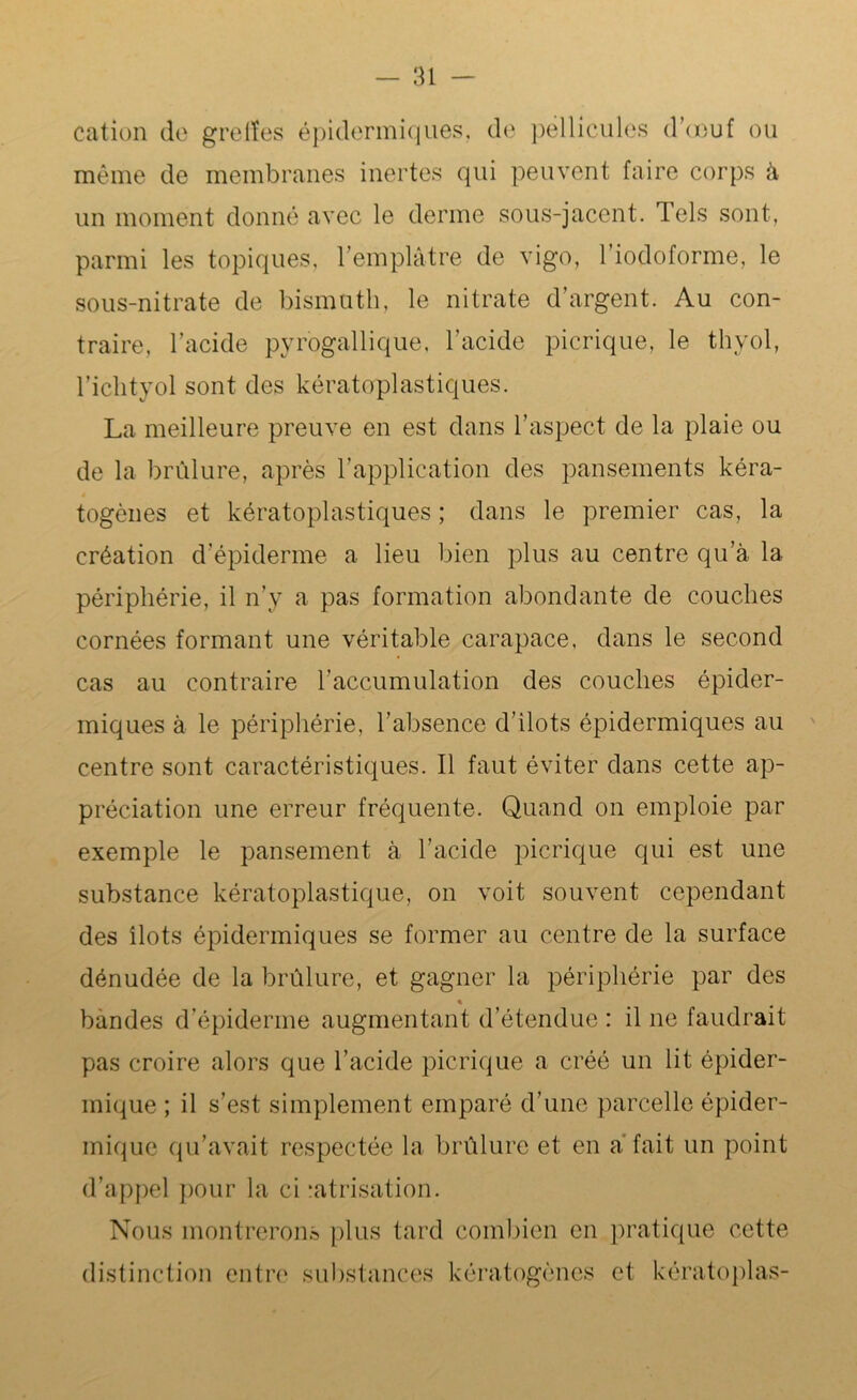 cation de greffes épidermiques, de pellicules d’œuf ou même de membranes inertes qui peuvent faire corps à un moment donné avec le derme sous-jacent. Tels sont, parmi les topiques, l’emplâtre de vigo, l’iodoforme, le sous-nitrate de bismuth, le nitrate d’argent. Au con- traire, l’acide pyrogallique, l’acide picrique, le thyol, l’ichtyol sont des kératoplastiques. La meilleure preuve en est dans l’aspect de la plaie ou de la brûlure, après l’application des pansements kéra- togènes et kératoplastiques ; dans le premier cas, la création d’épiderme a lieu bien plus au centre qu’à la périphérie, il n’y a pas formation abondante de couches cornées formant une véritable carapace, dans le second cas au contraire h accumulation des couches épider- miques à le périphérie, l’absence d’ilots épidermiques au centre sont caractéristiques. Il faut éviter dans cette ap- préciation une erreur fréquente. Quand on emploie par exemple le pansement à l’acide picrique qui est une substance kératoplastique, on voit souvent cependant des îlots épidermiques se former au centre de la surface dénudée de la brûlure, et gagner la périphérie par des % bandes d’épiderme augmentant d’étendue : il ne faudrait pas croire alors que l’acide picrique a créé un lit épider- mique ; il s’est simplement emparé d’une parcelle épider- mique qu’avait respectée la brûlure et en a fait un point d’appel pour la ci -atrisation. Nous montrerons plus tard combien en pratique cette distinction entre substances kératogènes et kératoplas-