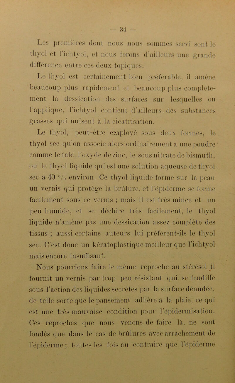 Les premières dont nous nous sommes servi sont le thyol et l’ichtyol, et nous ferons d’ailleurs une grande différence entre ces deux topiques. Le thyol est certainement bien préférable, il amène beaucoup plus rapidement et beaucoup plus complète- ment la dessication des surfaces sur lesquelles on l’applique, l’ichtyol contient d’ailleurs des substances grasses qui nuisent à la cicatrisation. Le thyol, peut-être employé sous deux formes, le thyol sec qu’on associe alors ordinairement à une poudre comme létale, l’oxyde de zinc, le sous nitrate de bismuth, ou le thyol liquide qui est une solution aqueuse de thyol sec à 40 % environ. Ce thyol liquide forme sur la peau un vernis qui protège la brûlure, et l'épiderme se forme facilement sous ce vernis ; mais il est très mince et un peu humide, et se déchire très facilement, le thyol liquide n’amène pas une dessication assez complète des tissus ; aussi certains auteurs lui préfèrent-ils le thyol sec. C’est donc un kératoplastique meilleur que l’ichtyol mais encore insuffisant. Nous pourrions faire le même reproche au stérésol J1 fournit un vernis par trop peu résistant qui se fendille sous l’action des liquides secrétés par la surface dénudée, de telle sorte que le pansement adhère à la plaie, ce qui est une très mauvaise condition pour l’épidermisation. Ces reproches que nous venons de faire là, ne sont fondés que dans le cas de brûlures avec arrachement de l’épiderme ; toutes les fois au contraire que l’épiderme