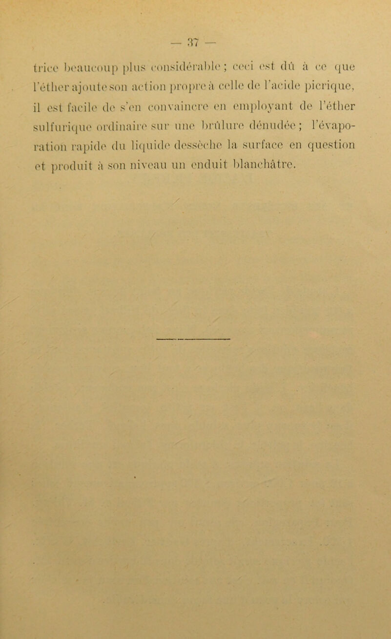 triée beaucoup plus considérable; ceci est dû à ce que lether ajoute son action propre à celle de l’acide picriquc, il est facile de s’en convaincre en employant de l’éther sulfurique ordinaire sur une brûlure dénudée; l’évapo- ration rapide du liquide dessèche la surface en question et produit à son niveau un enduit blanchâtre.