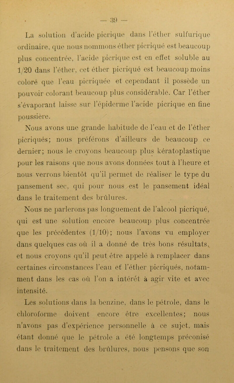 La solution d’acide picrique dans l’éther sulfurique ordinaire, que nous nommons éther picriqué est beaucoup plus concentrée, l’acide picrique est en elïet soluble au 1/20 dans l’éther, cet éther picrique est beaucoup moins coloré que l’eau picriquée et cependant il possède un pouvoir colorant beaucoup plus considérable. Car l’éther s’évaporant laisse sur l’épiderme l’acide picrique en fine poussière. Nous avons une grande habitude de l’eau et de l’éther picriqués; nous préférons d’ailleurs de beaucoup ce dernier; nous le croyons beaucoup plus kératoplastique pour les raisons que nous avons données tout à l'heure et nous verrons bientôt qu’il permet de réaliser le type du pansement sec, qui pour nous est le pansement idéal dans le traitement des brûlures. Nous ne parlerons pas longuement de l’alcool picriqué, qui est une solution encore beaucoup plus concentrée que les précédentes (1/10) ; nous l’avons vu employer dans quelques cas où il a donné de très bons résultats, et nous croyons qu’il peut être appelé à remplacer dans certaines circonstances l’eau et l’éther picriqués, notam- ment dans les cas où l’on a intérêt à agir vite et avec intensité. Les solutions dans la benzine, dans le pétrole, dans le chloroforme doivent encore être excellentes; nous n’avons pas d’expérience personnelle à ce sujet, mais étant donné que le pétrole a été longtemps préconisé dans le traitement des brûlures, nous pensons que son