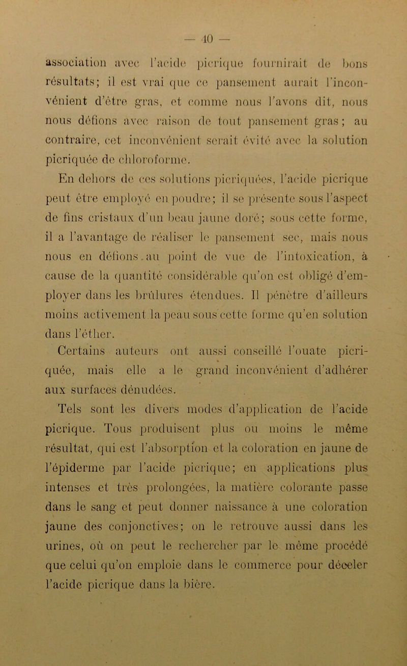 ■10 - association avec l’acide pierique fournirait de bons résultats; il est vrai que ce pansement aurait l'incon- vénient d’ètre gras, et comme nous l’avons dit, nous nous défions avec raison de tout pansement gras; au contraire, cet inconvénient serait évité avec la solution picriquée de chloroforme. En dehors de ces solutions picriquées, l’acide pierique peut être employé en poudre; il se présente sous l’aspect de fins cristaux d’un beau jaune doré; sous cette forme, il a l’avantage; de réaliser le pansement sec, mais nous nous en délions.au point de vue de l’intoxication, à cause de la quantité considérable qu’on est obligé d’em- ployer dans les brûlures étendues. Il pénètre d’ailleurs moins activement la peau sous cette forme qu’en solution dans l’éther. Certains auteurs ont aussi conseillé l’ouate picri- * quée, mais elle a le grand inconvénient d’adhérer aux surfaces dénudées. Tels sont les divers modes d’application de l’acide pierique. Tous produisent plus ou moins le même résultat, qui est l’absorption et la coloration en jaune de l’épiderme par l’acide pierique; en applications plus intenses et très prolongées, la matière colorante passe dans le sang et peut donner naissance à une coloration jaune des conjonctives; on le retrouve aussi dans les urines, où on peut le rechercher par le même procédé que celui qu’on emploie dans le commerce pour déceler l’acide pierique dans la bière.