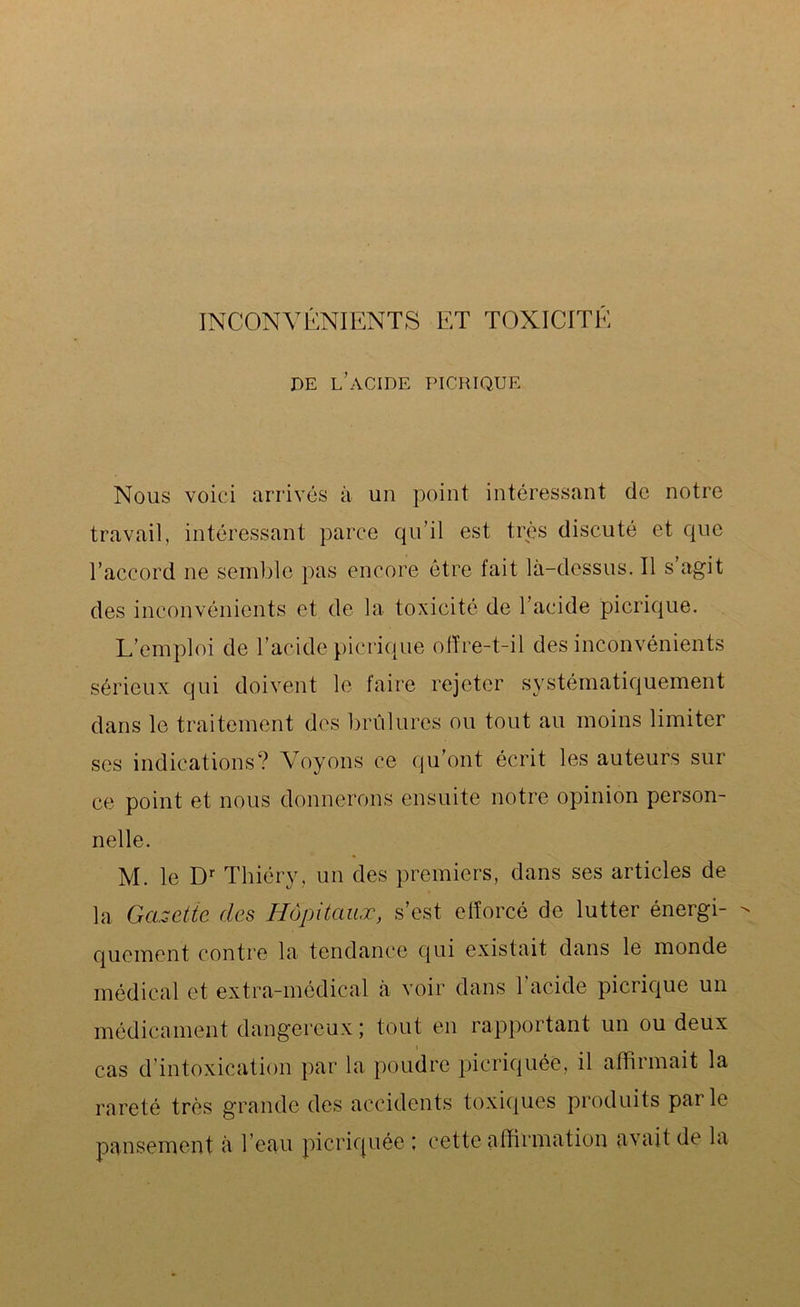 INCONVÉNIENTS ET TOXICITÉ de l’acide picrique Nous voici arrivés à un point intéressant de notre travail, intéressant parce qu’il est très discuté et que l’accord ne semble pas encore être fait là-dessus. Il s agit des inconvénients et de la toxicité de l’acide picrique. L’emploi de l’acide picrique offre-t-il des inconvénients sérieux qui doivent le faire rejeter systématiquement dans le traitement des brûlures ou tout au moins limiter ses indications? Voyons ce qu’ont écrit les auteurs sur ce point et nous donnerons ensuite notre opinion person- nelle. M. le Dr Thiéry, un des premiers, dans ses articles de la Gazette des Hôpitaux, s’est efforcé de lutter énergi- - quement contre la tendance qui existait dans le monde médical et extra-médical à voir dans l'acide picrique un médicament dangereux ; tout en rapportant un ou deux cas d’intoxication par la poudre picriquée, il affirmait la rareté très grande des accidents toxiques produits parle pansement à l’eau picriquée ; cette affirmation avait de la