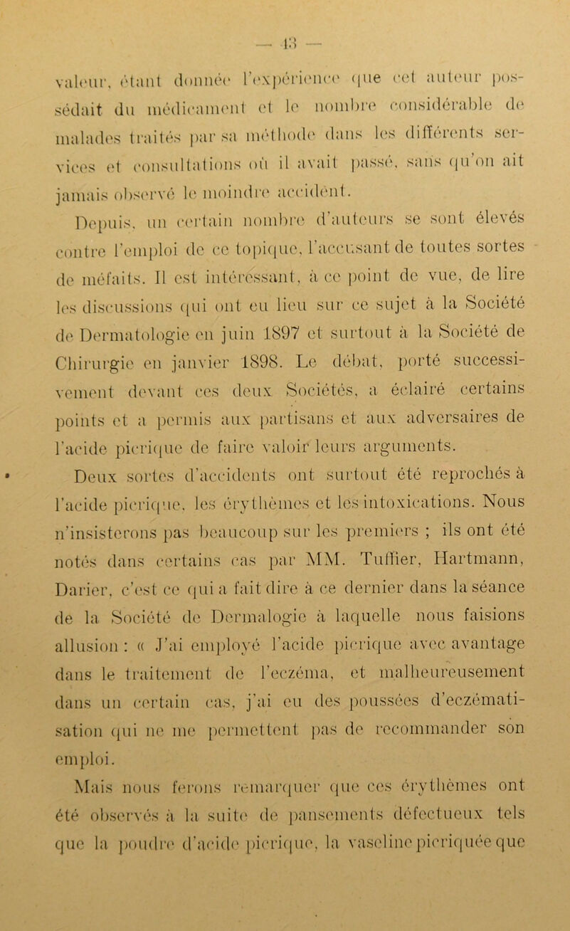 valeur, étant donnée l'expérience que cet auteur pos- sédait du médicament et le nombre considérable du malades traités par sa méthode dans les différents ser- vices et consultations où il avait passé, sans qu on ait jamais observé le moindre accident. Depuis, un certain nombre d’auteurs se sont élevés contre l’emploi de ce topique, l’accusant de toutes sortes de méfaits. Il est intéressant, à ce point de vue, de lire les discussions qui ont eu lieu sur ce sujet à la Société de Dermatologie en juin 1897 et surtout à la Société de Chirurgie en janvier 1898. Le débat, porté successi- vement devant ces deux Sociétés, a éclairé certains points et a permis aux partisans et aux adversaires de l’acide pierique de faire valoir leurs arguments. Deux sortes d accidents ont surtout été reprochés à l’acide pierique. les érythèmes et les intoxications. Nous n’insisterons pas beaucoup sur les premiers ; ils ont été notés dans certains cas par MM. Tuilier, Hartmann, Darier, c’est ce qui a fait dire à ce dernier dans la séance de la Société de Dermalogie à laquelle nous faisions allusion : « J’ai employé l’acide pierique avec avantage dans le traitement de l’eczéma, et malheureusement dans un certain cas, j’ai eu des poussées d’eczémati- sation qui ne me permettent pas de recommander son emploi. Mais nous ferons remarquer que ces érythèmes ont été observés à la suite de pansements défectueux tels que la poudre d’acide pierique, la vaselinepicriquée que