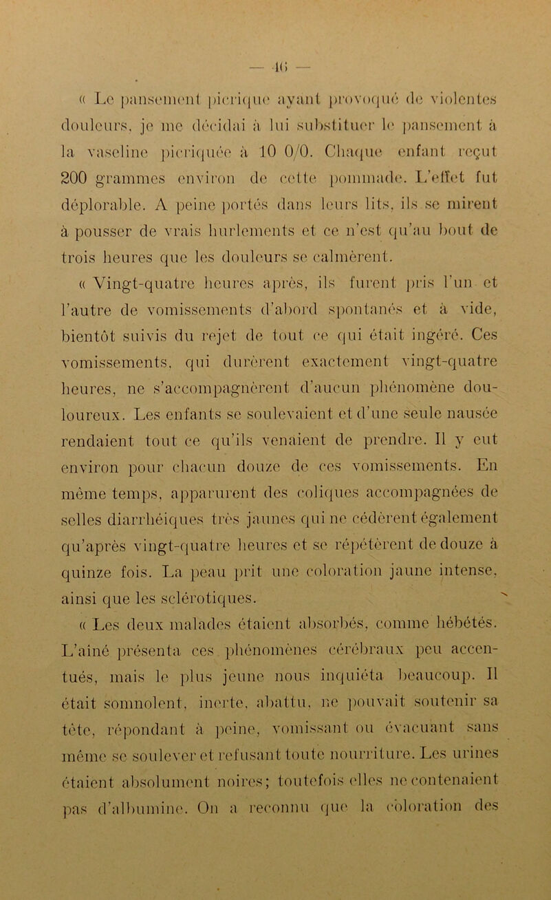 (( Le pansement picrique ayant provoqué de violentes douleurs, je me décidai à lui substituer le pansement à la vaseline picriquée à 10 0/0. Chaque enfant reçut 200 grammes environ de cette pommade. L’effet fut déplorable. A peine portés dans leurs lits, ils se mirent à pousser de vrais hurlements et ce n’est qu’au bout de trois heures que les douleurs se calmèrent. « Vingt-quatre heures après, ils furent pris l’un et l’autre de vomissements d’abord spontanés et à vide, bientôt suivis du rejet de tout ce qui était ingéré. Ces vomissements, qui durèrent exactement vingt-quatre heures, ne s’accompagnèrent d’aucun phénomène dou- loureux. Les enfants se soulevaient et d’une seule nausée rendaient tout ce qu’ils venaient de prendre. Il y eut environ pour chacun douze de ces vomissements. En même temps, apparurent des coliques accompagnées de selles diarrhéiques très jaunes qui ne cédèrent également qu’après vingt-quatre heures et se répétèrent de douze à quinze fois. La peau prit une coloration jaune intense, ainsi que les sclérotiques. « Les deux malades étaient absorbés, comme hébétés. L’ainé présenta ces phénomènes cérébraux peu accen- tués, mais le plus jeune nous inquiéta beaucoup. Il était somnolent, inerte, abattu, ne pouvait soutenir sa tète, répondant à peine, vomissant ou évacuant sans même se soulever et refusant toute nourriture. Les urines étaient absolument noires; toutefois elles ne contenaient pas d’albumine. On a reconnu que la coloration des