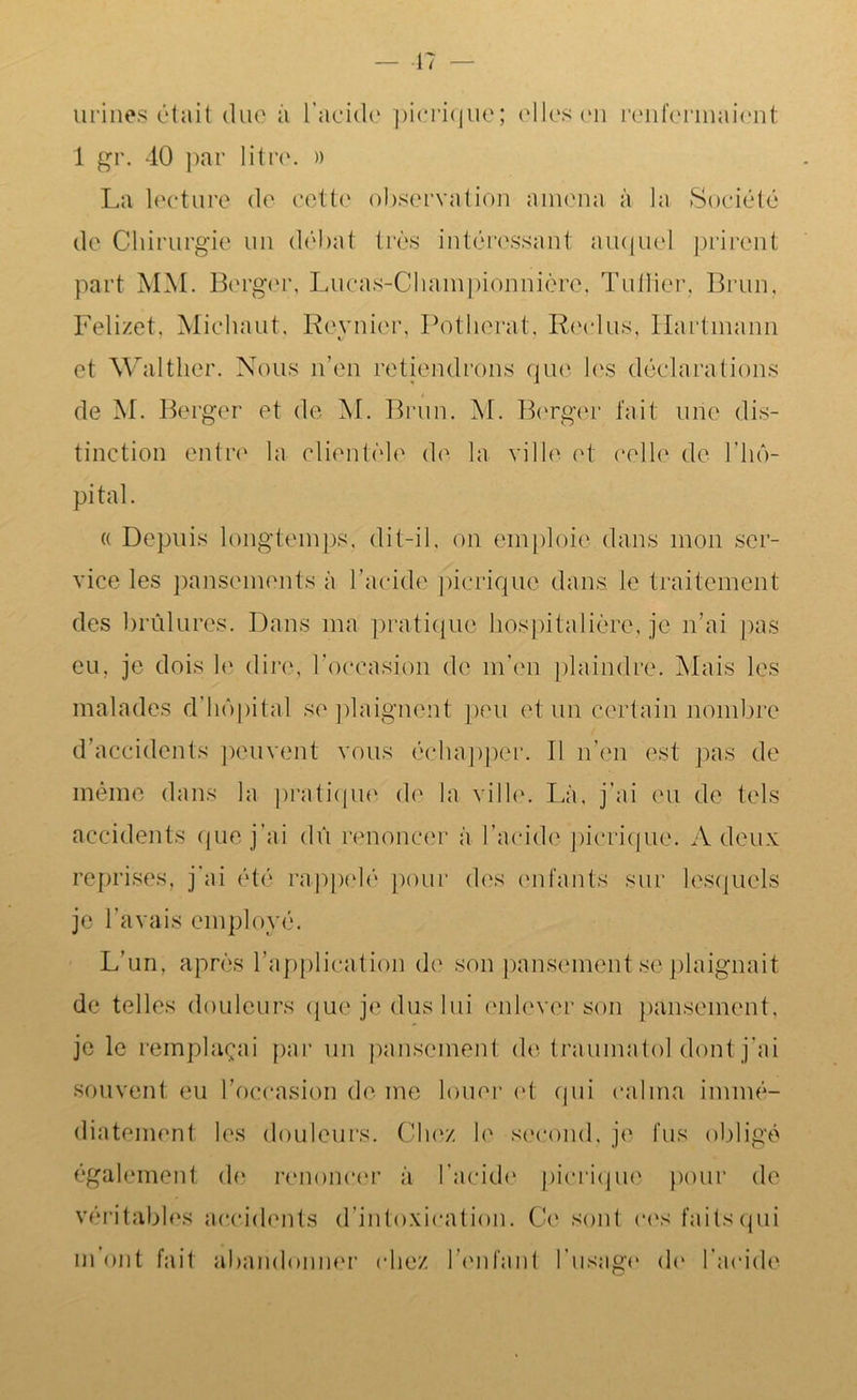 — 17 urines était duc à l’acide picrique; elles en renfermaient 1 gr. 40 par litre. » La lecture de cette observation amena à la Société de Chirurgie un débat très intéressant auquel prirent part MM. Berger, Lucas-Cliampionnière, Tuilier. Brun, Felizet, Michaut. Reynier, Potherat. Reclus, Hartmann et Walther. Nous n’en retiendrons que les déclarations de M. Berger et de M. Brun. M. Berger fait une dis- tinction entre la clientèle de la ville et celle de l'hô- pital . « Depuis longtemps, dit-il, on emploie dans mon ser- vice les pansements à l’acide picrique dans, le traitement des brûlures. Dans ma pratique hospitalière, je n’ai pas eu, je dois le dire, l’occasion de m’en plaindre. Mais les malades d'hôpital se plaignent peu et un certain nombre d’accidents peuvent vous échapper. Il n’en est pas de même dans la pratique de la ville. Là, j’ai eu de tels accidents que j’ai dû renoncer à l’acide picrique. A deux reprises, j’ai été rappelé pour des enfants sur lesquels je l’avais employé. L’un, après l’application de son pansement se plaignait de telles douleurs que je dus lui enlever son pansement, je le remplaçai par un pansement de trauinatol dont j’ai souvent eu l’occasion de me louer et qui calma immé- diatement les douleurs. Chez le second, je fus obligé également de renoncer à l’acide picrique pour de véritables accidents d’intoxication. Ce sont ces faits qui m’ont fait abandonner chez l’enfant l'usage de l’acide
