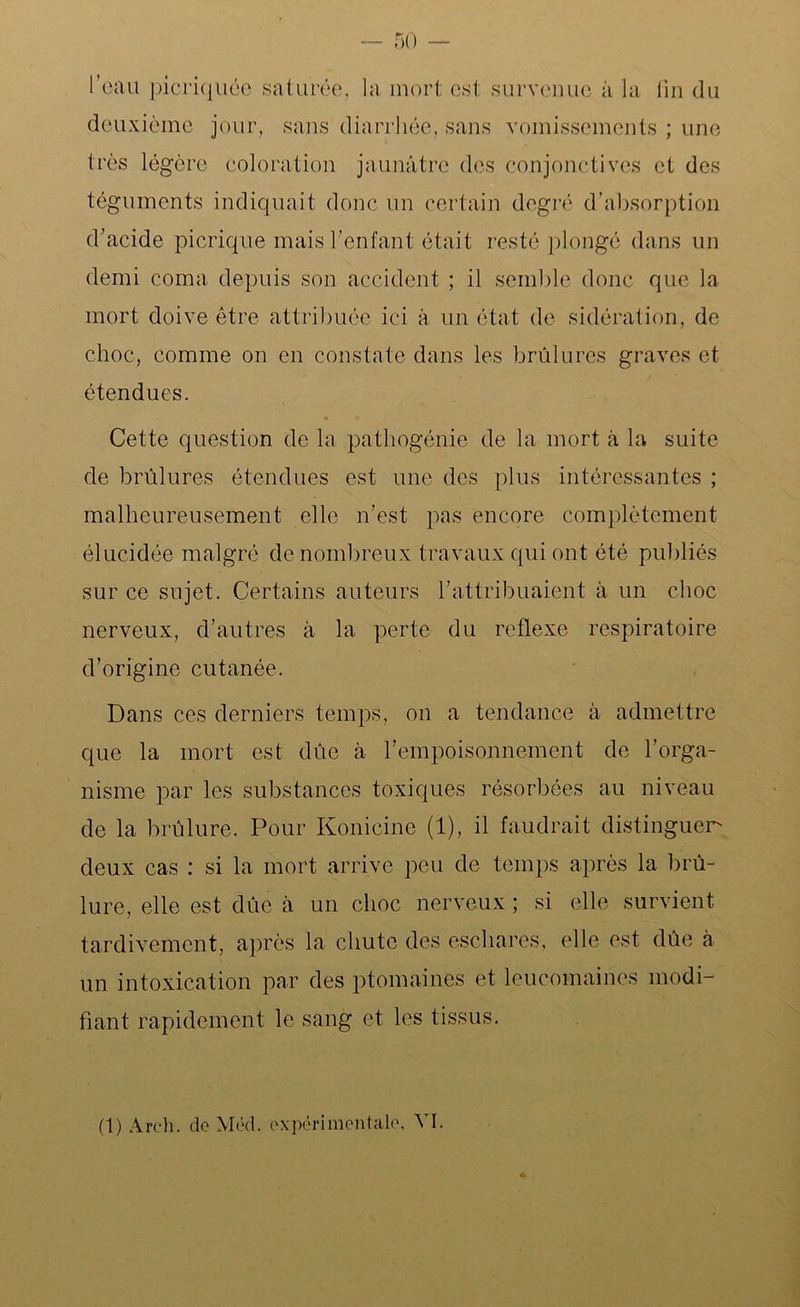 — 50 l'eau picriquée saturée, la mort est survenue à la fin du deuxième jour, sans diarrhée, sans vomissements ; une très légère coloration jaunâtre des conjonctives et des téguments indiquait donc un certain degré d’absorption d’acide picrique mais l’enfant était resté plongé dans un demi coma depuis son accident ; il semble donc que la mort doive être attribuée ici à un état de sidération, de choc, comme on en constate dans les brûlures graves et étendues. Cette question de la pathogénie de la mort à la suite de brûlures étendues est une des plus intéressantes ; malheureusement elle n’est pas encore complètement élucidée malgré de nombreux tra vaux qui ont été publiés sur ce sujet. Certains auteurs l’attribuaient à un choc nerveux, d’autres à la perte du reflexe respiratoire d’origine cutanée. Dans ces derniers temps, on a tendance à admettre que la mort est dûe à l’empoisonnement de l’orga- nisme par les substances toxiques résorbées au niveau de la brûlure. Pour Konicine (1), il faudrait distinguer* deux cas : si la mort arrive peu de temps après la brû- lure, elle est dûe à un choc nerveux ; si elle survient tardivement, après la chute des eschares, elle est dûe à un intoxication par des ptomaines et leucomaines modi- fiant rapidement le sang et les tissus.