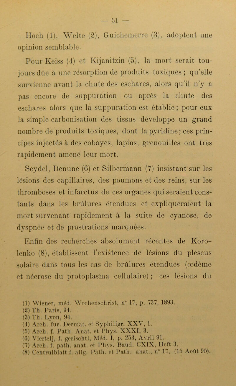 Hoch (1), Welte (2), Guicliemerre (3), adoptent une opinion semblable. Pour Keiss (4) et Kijanitzin (5), la mort serait tou- jours due à une résorption de produits toxiques ; qu’elle survienne avant la chute des eschares, alors qu’il n’y a pas encore de suppuration ou après la chute des eschares alors que la suppuration est établie ; pour eux la simple carbonisation des tissus développe un grand nombre de produits toxiques, dont la pyridine; ces prin- cipes injectés à des cobayes, lapins, grenouilles ont très rapidement amené leur mort. Seydel, Denune (6) et Silbermann (7) insistant sur les lésions des capillaires, des poumons et des reins, sur les thromboses et infarctus de ces organes qui seraient cons- tants dans les brûlures étendues et expliqueraient la mort survenant rapidement à la suite de cyanose, de dyspnée et de prostrations marquées. Enfin des recherches absolument récentes de Koro- lenko (8), établissent l’existence de lésions du plescus solaire dans tous les cas de brûlures étendues (œdème et nécrose du protoplasma cellulaire) ; ces lésions du (1) Wiener, méd. Woehenschrist, n° 17, p. 737, 1893. (2) Th. Paris, 94. (3) Th. Lyon, 94. (4) Arch. fur. Derraat. et Syphiligr. XXV, 1. (5) Arch. f. Path. Anat. et Phys. XXXI, 3. (6) Viertelj, f. gerischtl, Méd. I, p. 253, Avril 91. (7) Arch. f. path. anat. et Phys. Baud. ('XIX, Hcft 3. (8) C’entrulblatt f. allg. Path. et Path. anat., n° 17, (15 Août 90).