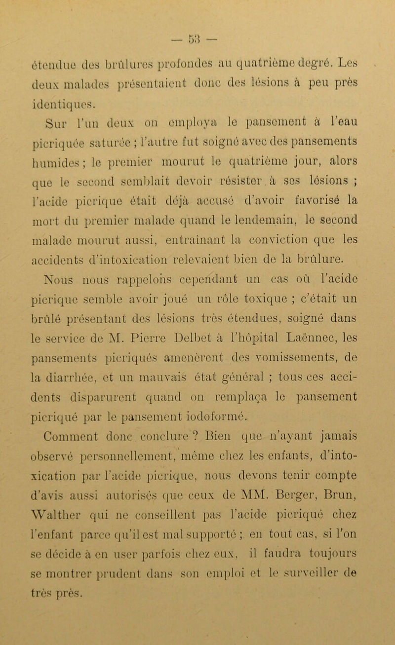 étendue des brûlures profondes au quatrième degré. Les deux malades présentaient donc des lésions à peu près identiques. Sur l’un deux on employa le pansement à l’eau picriquée saturée l’autre fut soigné avec des pansements humides ; le premier mourut le quatrième jour, alors que le second semblait devoir résister à ses lésions ; l’acide picrique était déjà accusé d’avoir favorisé la mort du premier malade quand le lendemain, le second malade mourut aussi, entraînant la conviction que les accidents d’intoxication relevaient bien de la brûlure. Nous nous rappelons cependant un cas où l’acide picrique semble avoir joué un rôle toxique ; c’était un brûlé présentant des lésions très étendues, soigné dans le service de M. Pierre Delbet à l’hôpital Laënnec, les pansements picriqués amenèrent des vomissements, de la diarrhée, et un mauvais état général ; tous ces acci- dents disparurent quand on remplaça le pansement picriqué par le pansement iodoformé. Comment donc conclure ? Bien que n’ayant jamais observé personnellement, même chez les enfants, d’into- xication par l’acide picrique, nous devons tenir compte d’avis aussi autorisés que ceux de MM. Berger, Brun, Walther qui ne conseillent pas l’acide picriqué chez l’enfant parce qu’il est mal supporté ; en tout cas, si l’on se décide à en user parfois chez eux, il faudra toujours se montrer prudent dans son emploi et h' surveiller de très près.