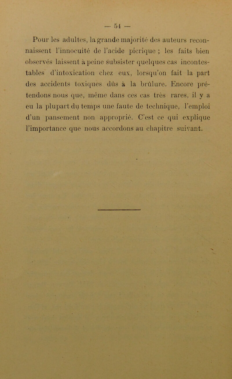 5-1 Pour les adultes, la grande majorité des auteurs recon- naissent l’innocuité de l’acide picriquo ; les faits bien observés laissent à peine subsister quelques cas incontes- tables d’intoxication chez eux, lorsqu’on fait la part des accidents toxiques dûs à la brûlure. Encore pré- tendons nous que, même dans ces cas très rares, il y a eu la plupart du temps une faute de technique, l’emploi d’un pansement non approprié. C’est ce qui explique l’importance que nous accordons au chapitre suivant.
