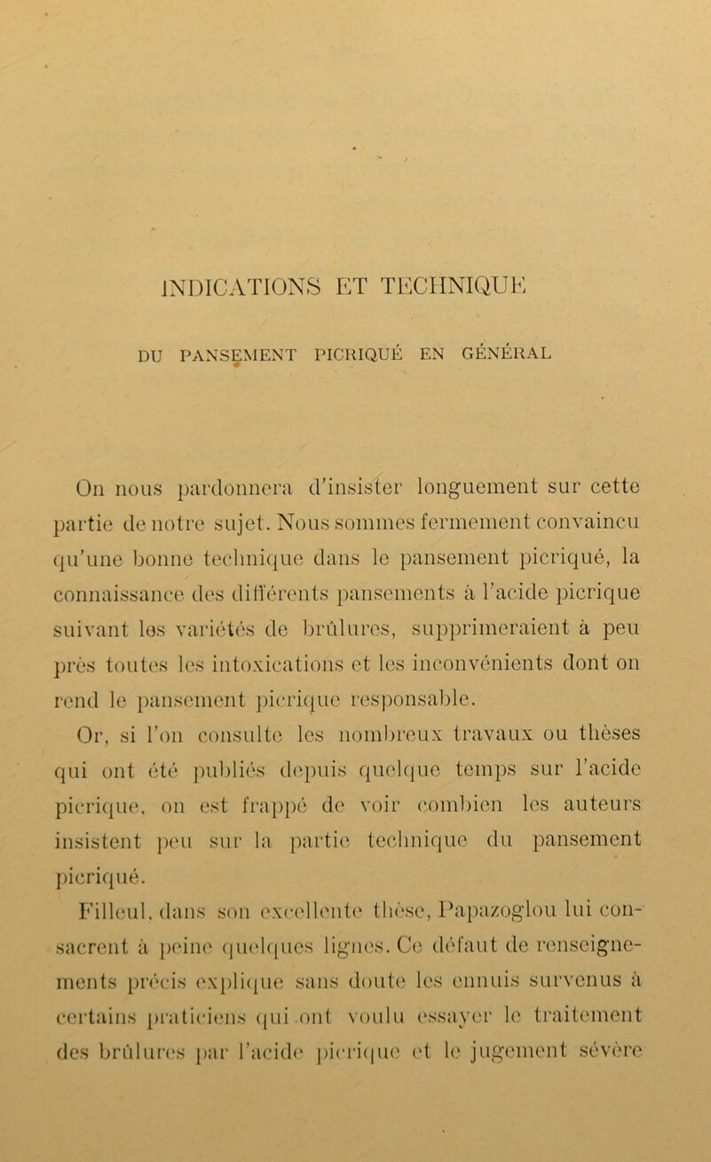 INDICATIONS ET TECHNIQUE DU PANSEMENT PICRIQUÉ EN GÉNÉRAL On nous pardonnera d’insister longuement sur cette partie de notre sujet. Nous sommes fermement convaincu qu’une bonne technique dans le pansement picriqué, la connaissance des différents pansements à l’acide picriqué suivant les variétés de brûlures, supprimeraient à peu près toutes les intoxications et les inconvénients dont on rend le pansement picriqué responsable. Or, si l’on consulte les nombreux travaux ou thèses qui ont été publiés depuis quelque temps sur l’acide picriqué. on est frappé de voir combien les auteurs insistent peu sur la partie technique du pansement picriqué. Filleul, dans son excellente thèse, Papazoglou lui con- sacrent à peine quelques lignes. Ce défaut de renseigne- ments précis explique sans doute les ennuis survenus à certains praticiens qui ont voulu essayer le traitement des brûlures par l’acide picriqué et le jugement sévère