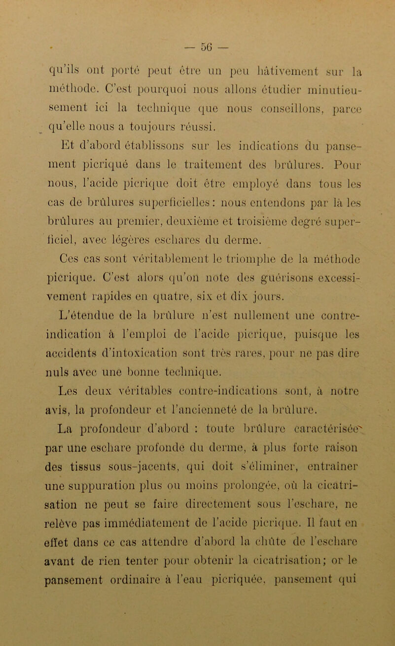 — 5ü — qu’ils ont porté peut être un peu hâtivement sur la méthode. C’est pourquoi nous allons étudier minutieu- sement iei la technique que nous conseillons, parce qu’elle nous a toujours réussi. Et d’abord établissons sur les indications du panse- ment picriqué dans le traitement des brûlures. Pour nous, l’acide picriqué doit être employé dans tous les cas de brûlures superficielles: nous entendons par là les brûlures au premier, deuxième et troisième degré super- ficiel, avec légères eschares du derme. Ces cas sont véritablement le triomphe de la méthode picriqué. C’est alors qu’on note des guérisons excessi- vement rapides en quatre, six et dix jours. L’étendue de la brûlure n’est nullement une contre- indication à l’emploi de l’acide picriqué, puisque les accidents d’intoxication sont très rares, pour ne pas dire nuis avec une bonne technique. Les deux véritables contre-indications sont, à notre avis, la profondeur et l’ancienneté de la brûlure. La profondeur d’abord : toute brûlure caractérisée par une eschare profonde du derme, à plus forte raison des tissus sous-jacents, qui doit s’éliminer, entraîner une suppuration plus ou moins prolongée, oû la cicatri- sation ne peut se faire directement sous l’eschare, ne relève pas immédiatement de l’acide picriqué. Il faut en effet dans ce cas attendre d’abord la chûte de l’eschare avant de rien tenter pour obtenir la cicatrisation; or le pansement ordinaire à l’eau picriquée, pansement qui