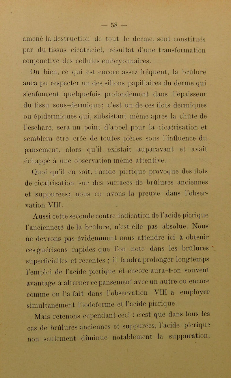 • 58 amené la destruction de tout le derme, sont constitués par du tissus cicatriciel, résultat d’une transformation conjonctive des cellules embryonnaires. Ou bien, ce qui est encore assez fréquent, la brûlure aura pu respecter un des sillons papillaires du derme qui s’enfoncent quelquefois profondément dans l’épaisseur du tissu sous-dermique; c’est un de ces ilôts dermiques ou épidermiques qui, subsistant môme après la chute de reschare, sera un point d’appel pour la cicatrisation et semblera être créé, de toutes pièces sous l’influence du pansement, alors qu’il existait auparavant et avait échappé à une observation même attentive. Quoi qu’il en soit, l’acide picrique provoque des îlots de cicatrisation sur des surfaces de brûlures anciennes et suppurées; nous en avons la preuve dans 1 obser- vation VIII. Aussi cette seconde contre-indication de l’acide picrique l’ancienneté de la brûlure, 11’est-elle pas absolue. Nous ne devrons pas évidemment nous attendre ici à obtenir ces guérisons rapides que l’on note dans les brûlures superficielles et récentes ; il faudra prolonger longtemps l’emploi de l’acide picrique et encore aura-t-on sou\ent avantage à alterner ce pansement avec un autre ou encore comme on l’a fait dans l’observation \ III à employer simultanément l’iodoformc et 1 acide picricpie. Mais retenons cependant ceci : c’est que dans tous les cas de brûlures anciennes et suppurées, 1 acide picrique non seulement diminue notablement la suppuration,