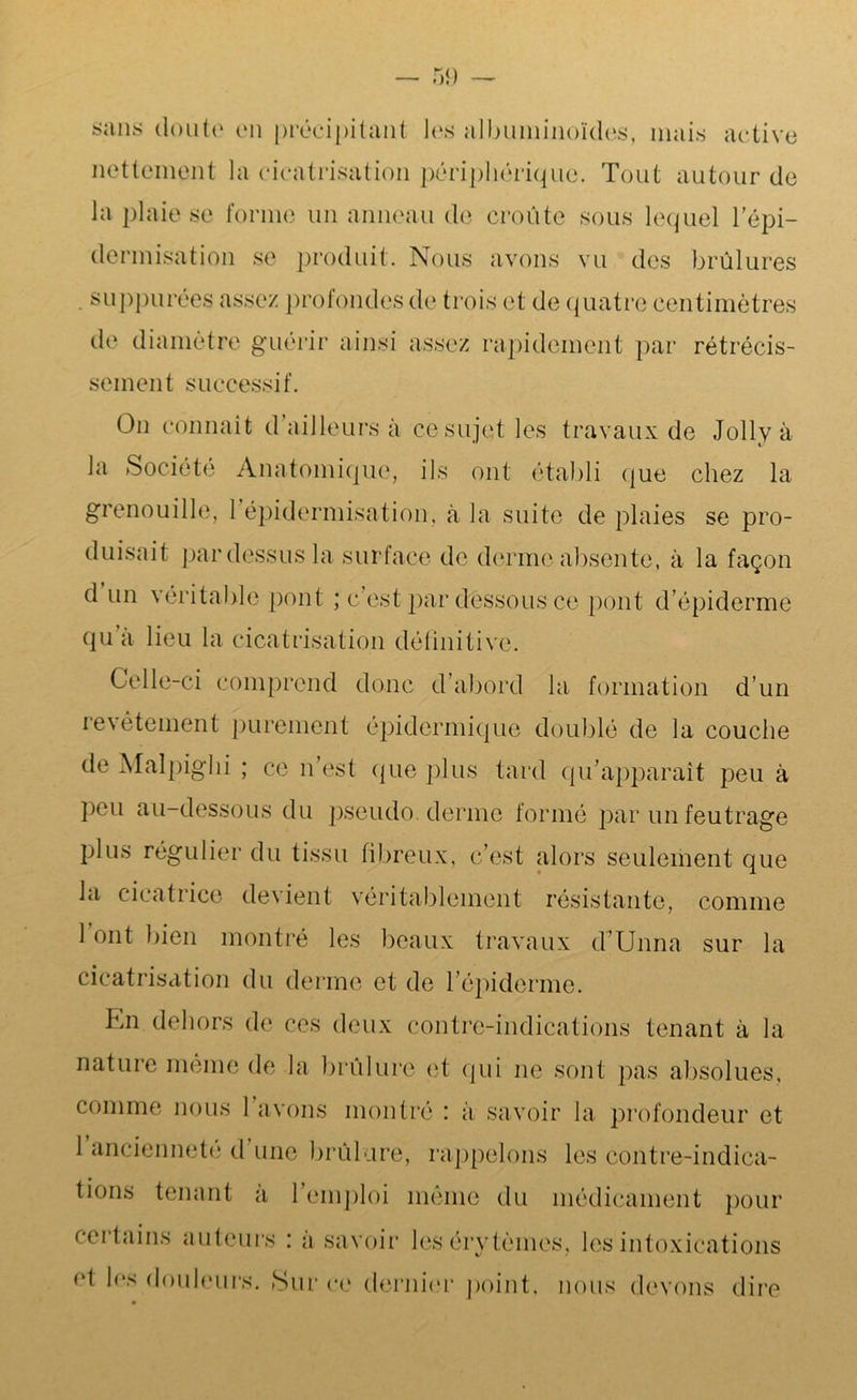 sans doute on précipitant les albuminoïdes, mais active nettement la cicatrisation périphérique. Tout autour de la plaie se forme un anneau de croûte sous lequel l’épi- dermisation se produit. Nous avons vu des brûlures . suppurées assez profondes de trois et de quatre centimètres de diamètre guérir ainsi assez rapidement par rétrécis- sement successif. On connaît d’ailleurs à ce sujet les travaux de Jollyà la Société Anatomique, ils ont établi que chez la grenouille, 1 épidermisation, à la suite de plaies se pro- duisait pardessus la surface de derme absente, à la façon d un véritable pont ; c’est par dessous ce pont d’épiderme qu a lieu la cicatrisation définitive. Celle-ci comprend donc d’abord la formation d’un revêtement purement épidermique doublé de la couche de Malpighi ; ce n’est que plus tard qu’apparaît peu à peu au-dessous du pseudo. derme formé par un feutrage plus régulier du tissu fibreux, c’est alors seulement que la cicatrice devient véritablement résistante, comme 1 ont bien montré les beaux travaux d’Unna sur la cicatrisation du derme et de l’épiderme. Kn dehors de ces deux contre-indications tenant à la nature même de la brûlure et qui ne sont pas absolues, comme nous 1 avons montré : a savoir la profondeur et 1 ancienneté d une brûlure, rappelons les contre-indica- tions tenant a 1 emploi même du médicament pour certains auteurs : à savoir les érytèmes, les intoxications et les douleurs. Sur ce dernier point, nous devons dire
