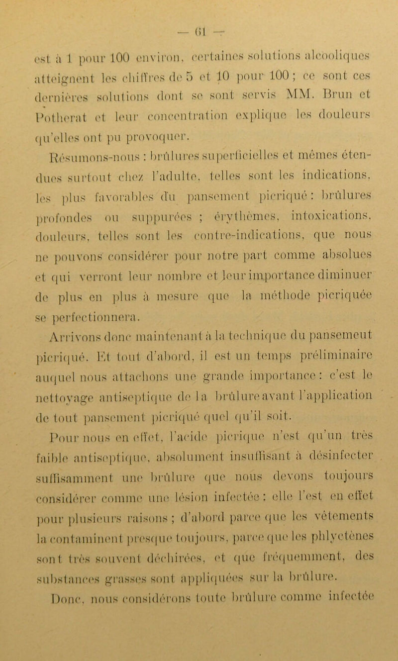 — (51 est à 1 pour 100 environ, certaines solutions alcooliques atteignent les chiffres de 5 et 10 pour 100; ce sont ces dernières solutions dont se sont servis MM. Brun et Potlierat et leur concentration explique les douleurs qu’elles ont pu provoquer. Résumons-nous : brûlures superficielles et mêmes éten- dues surtout chez l’adulte, telles sont les indications, les plus favorables du pansement picriqué: brûlures profondes ou suppurées ; érythèmes, intoxications, douleurs, telles sont les contre-indications, que nous ne pouvons considérer pour notre part comme absolues et qui verront leur nombre et leur importance diminuer de plus en plus à mesure que la méthode picriquée se perfectionnera. Arrivons donc maintenant à la technique du pansement picriqué. Et tout d abord, il est un temps préliminaire auquel nous attachons une grande importance: c’est le nettoyage antiseptique de la brûlure avant 1 application de tout pansement picriqué quel qu’il soit. Pour nous en effet, l’acide picriqué n’est qu un très faible antiseptique, absolument insuffisant à désinfecter suffisamment une brûlure que nous devons toujours considérer comme une lésion infectée: elle lest en effet pour plusieurs raisons; d’abord parce que les vêtements la contaminent presque toujours, parce que les pldyctènes sont très souvent déchirées, et que fréquemment, des substances grasses sont appliquées sur la brûlure. Donc, nous considérons toute brûlure comme inlectée
