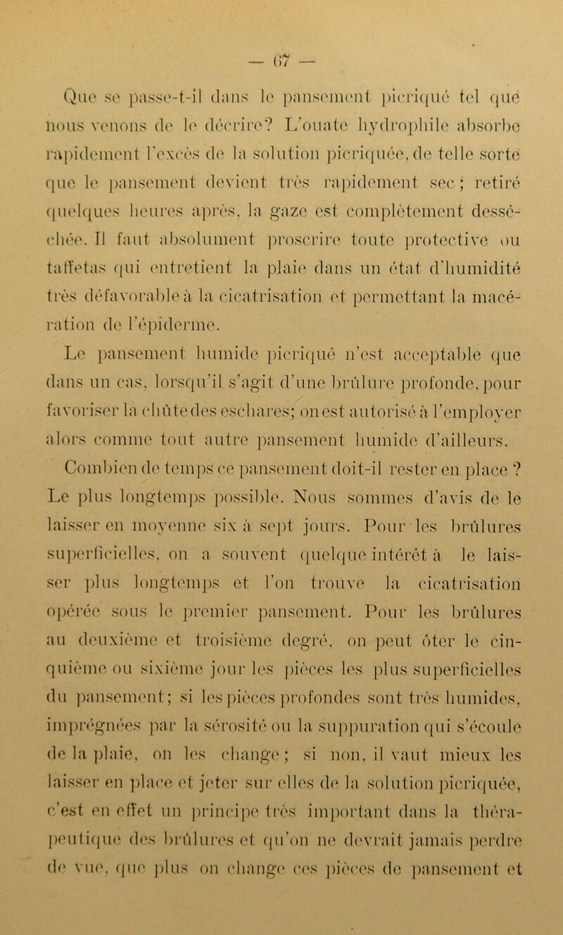 (17 Que se passe-t-il dans le pansement pieriqué tel que nous venons de le décrire? L’ouate hydrophile absorbe rapidement l’excès de la solution picriquée, de telle sorte que le pansement devient très rapidement sec; retiré quelques heures après, la gaze est complètement dessé- chée. Il faut absolument proscrire toute protective ou taffetas (pii entretient la plaie dans un état d'humidité très défavorable à la cicatrisation et permettant la macé- ration de F épiderme. Le pansement humide pieriqué n’est acceptable (pie dans un cas, lorsqu’il s’agit d’une brûlure profonde,pour favoriser la chiitedes eschares; ouest autorisé à l’employer alors comme tout autre pansement humide d’ailleurs. Combien de temps ce pansement doit-il rester en place ? Le plus longtemps possible. Nous sommes d’avis de le laisser en moyenne six à sept jours. Pour les brûlures superficielles, on a souvent quelque intérêt à le lais- ser plus longtemps et l’on trouve la cicatrisation opérée sous le premier pansement. Pour les brûlures au deuxième et troisième degré, on peut ôter le cin- quième ou sixième jour les pièces les plus superficielles du pansement ; si les pièces profondes sont très humides, imprégnées par la sérosité ou la suppuration qui s’écoule de la plaie, on les change; si non, il vaut mieux les laisser en place et jeter sur elles de la solution picriquée, c’est en efi'et un principe très important dans la théra- peutique des brûlures et qu’on ne devrait jamais perdre de vue, que plus on change ces pièces de pansement et