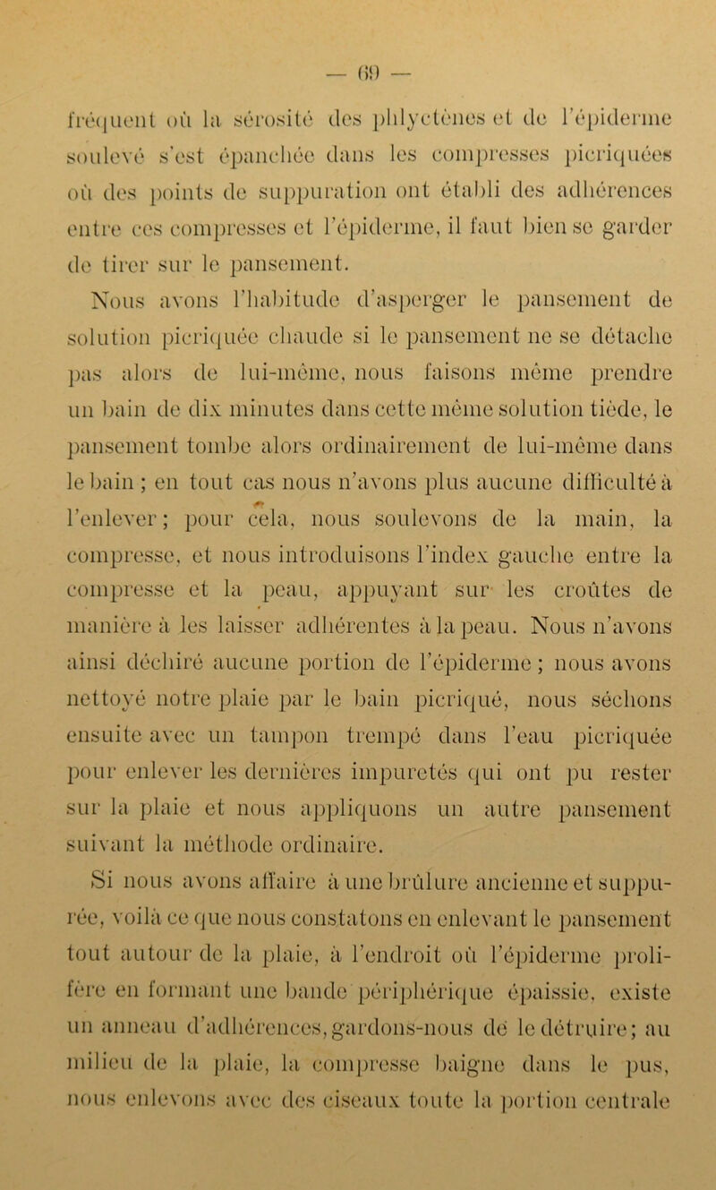 fréquent où la sérosité (les phlyctènes et de l’épiderme soulevé s’est épanchée dans les compresses picriquées où des points de suppuration ont établi des adhérences entre ces compresses et l'épiderme, il faut bien se garder de tirer sur le pansement. Nous avons l’habitude d’asperger le pansement de solution picriquée chaude si le pansement 11e se détache pas alors de lui-même, nous faisons même prendre un bain de dix minutes dans cette même solution tiède, le pansement tombe alors ordinairement de lui-même dans le bain ; en tout cas nous n’avons plus aucune difficulté à l’enlever; pour cela, nous soulevons de la main, la compresse, et nous introduisons l’index gauche entre la compresse et la peau, appuyant sur les croûtes de manière à les laisser adhérentes à la peau. Nous n’avons ainsi déchiré aucune portion de l’épiderme; nous avons nettoyé notre plaie par le bain picriqué, nous séchons ensuite avec un tampon trempé dans l’eau picriquée pour enlever les dernières impuretés qui ont pu rester sur la plaie et nous appliquons un autre pansement suivant la méthode ordinaire. Si nous avons affaire à une brûlure ancienne et suppu- rée, voilà ce que nous constatons en enlevant le pansement tout autour de la plaie, à l’endroit où l’épiderme proli- fère en formant une bande'périphérique épaissie, existe un anneau d’adhérences,gardons-nous dé le détruire; au milieu de la plaie, la compresse baigne dans le pus, nous enlevons avec des ciseaux toute la portion centrale