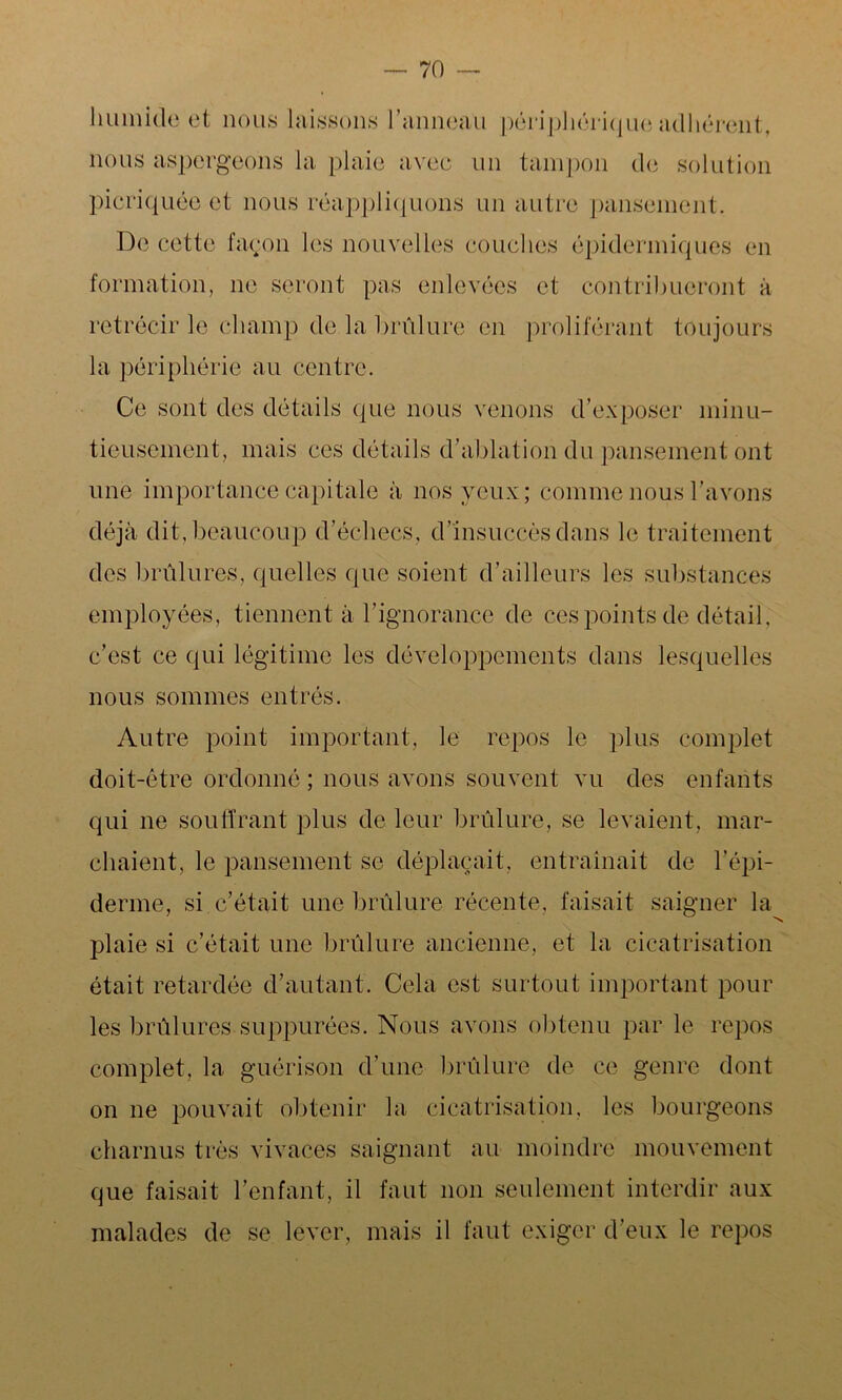 humide et nous laissons l'anneau périphérique adhérent, nous aspergeons la plaie avec un tampon de solution picriquéc et nous réappliquons un autre pansement. De cette façon les nouvelles couches épidermiques en formation, ne seront pas enlevées et contribueront à rétrécir le champ de la brûlure en proliférant toujours la périphérie au centre. Ce sont des détails que nous venons d’exposer minu- tieusement, mais ces détails d’ablation du pansement ont une importance capitale à nos yeux; comme nous l’avons déjà dit, beaucoup d’échecs, d’insuccès dans le traitement des brûlures, quelles que soient d’ailleurs les substances employées, tiennent à l’ignorance de ces points de détail, c’est ce qui légitime les développements dans lesquelles nous sommes entrés. Autre point important, le repos le plus complet doit-être ordonné ; nous avons souvent vu des enfants qui ne souffrant plus de leur brûlure, se levaient, mar- chaient, le pansement se déplaçait, entraînait de l’épi- derme, si c’était une brûlure récente, faisait saigner la plaie si c’était une brûlure ancienne, et la cicatrisation était retardée d’autant. Cela est surtout important pour les brûlures suppurées. Nous avons obtenu par le repos complet, la guérison d’une brûlure de ce genre dont on 11e pouvait obtenir la cicatrisation, les bourgeons charnus très vivaces saignant au moindre mouvement que faisait l’enfant, il faut non seulement intcrdir aux malades de se lever, mais il faut exiger d’eux le repos