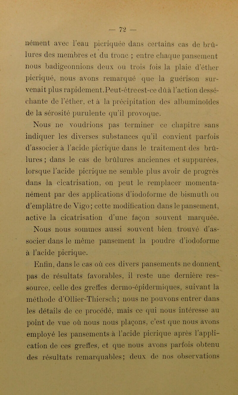 nément avec l’eau picriquée dans certains cas de brû- lures des membres et du tronc ; entre chaque pansement nous badigeonnions deux ou trois fois la plaie d’éther picriqué, nous avons remarqué que la guérison sur- venait plus rapidement. Peut-être est-ce dûà l’action dessé- chante de l’éther, et à la précipitation des albuminoïdes de la sérosité purulente qu’il provoque. Nous ne voudrions pas terminer ce chapitre sans indiquer les diverses substances qu’il convient parfois d’associer à l’acide picriqué dans le traitement des brû- lures ; dans le cas de brûlures anciennes et suppurées, lorsque l’acide picriqué ne semble plus avoir de progrès dans la cicatrisation, on peut le remplacer momenta- nément par des applications d’iodoforme de bismuth ou d’emplâtre de Vigo; cette modification dans le pansement, active la cicatrisation d’une façon souvent marquée. Nous nous sommes aussi souvent bien trouvé d’as- socier dans le même pansement la poudre d’iodoforme à l’acide picriqué. Enfin, dans le cas où ces divers pansements ne donnent pas de résultats favorables, il reste une dernière res- source, celle des greffes dermo-épidermiques, suivant la méthode d’Ollier-Thierscli; nous ne pouvons entrer dans les détails de ce procédé, mais ce qui nous intéresse au point de vue où nous nous plaçons, c’est que nous avons employé les pansements à l’acide picriqué après l’appli- cation de ces greffes, et que nous avons parfois obtenu des résultats remarquables; deux de nos observations