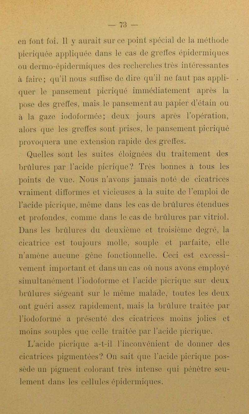 en font foi. 11 y aurait sur ce point spécial de la méthode picriquée appliquée dans le cas de greffes épidermiques ou dermo-épidermiques des recherches très intéressantes à faire; qu’il nous suffise de dire qu’il ne faut pas appli- quer le pansement picriqué immédiatement après la pose des greffes, mais le pansement au papier d’étain ou à la gaze iodoformée; deux jours après l’opération, alors que les greffes sont prises, le pansement picriqué provoquera une extension rapide des greffes. Quelles sont les suites éloignées du traitement des brûlures par l’acide picriqué? Très bonnes à tous les points de vue. Nous n’avons jamais noté de cicatrices vraiment difformes et vicieuses à la suite de l’emploi de l’acide picriqué. même dans les cas de brûlures étendues et profondes, comme dans le cas de brûlures par vitriol. Dans les brûlures du deuxième et troisième degré, la cicatrice est toujours molle, souple et parfaite, elle n’amène aucune gène fonctionnelle. Ceci est excessi- vement important et dans un cas où nous avons employé simultanément l’iodoforme et l’acide picriqué sur deux brûlures siégeant sur le même malade, toutes les deux ont guéri assez rapidement, mais la brûlure traitée par l’iodoforme a présenté des cicatrices moins jolies et moins souples que celle traitée par l’acide picriqué. L’acide picriqué a-t-il l’inconvénient de donner des cicatrices pigmentées? On sait que l’acide picriqué pos- sède un pigment colorant très intense qui pénètre seu- lement dans les cellules épidermiques.