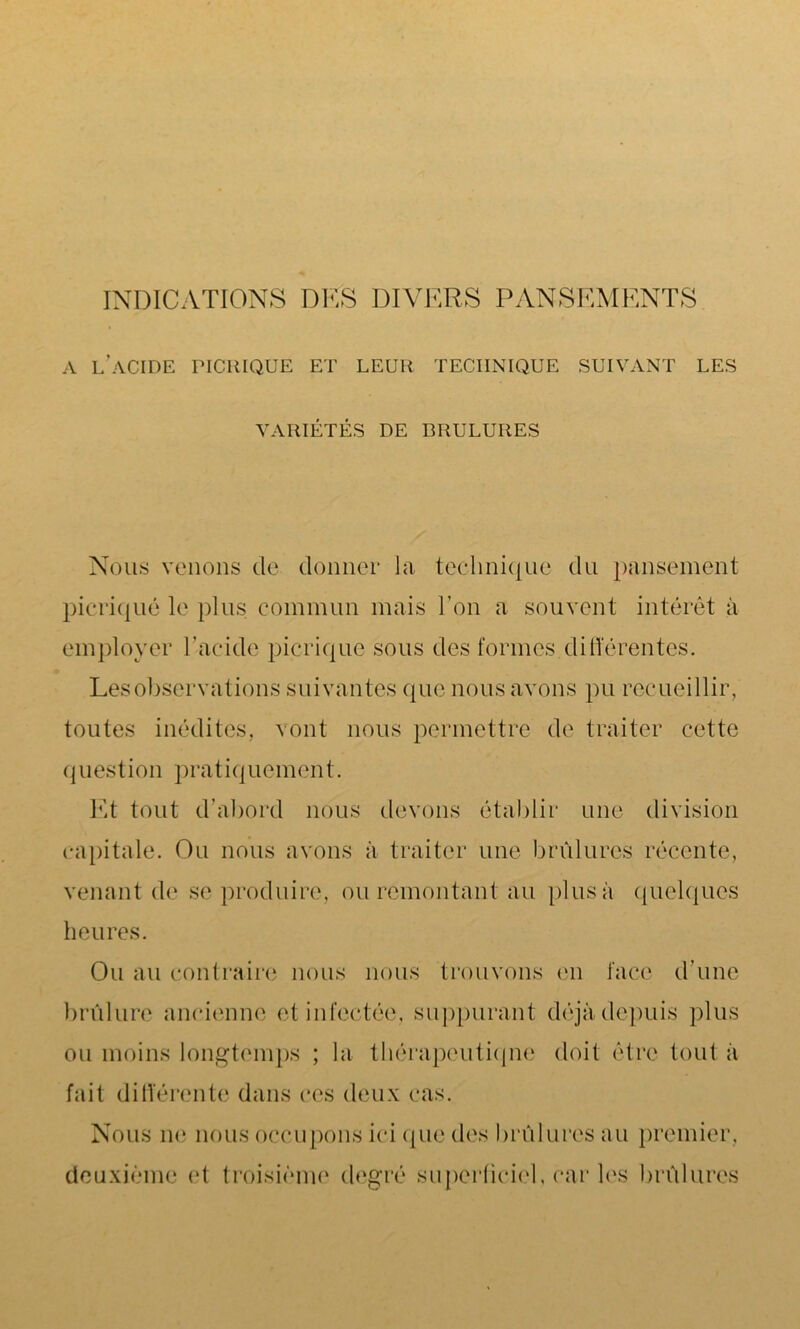 INDICATIONS DES DIVERS PANSEMENTS A l’acide picrique et leur technique suivant les VARIÉTÉS DE BRULURES Nous venons de donner la technique du pansement picriqué le plus commun mais l’on a souvent intérêt à employer l’acide picrique sous des formes.différentes. Les observations suivantes que nous avons pu recueillir, toutes inédites, vont nous permettre de traiter cette question pratiquement. Et tout d’abord nous devons établir une division capitale. Ou nous avons à traiter une brûlures récente, venant de se produire, ou remontant au plus à quelques heures. Ou au contraire nous nous trouvons en face d’une brûlure ancienne et infectée, suppurant déjà depuis plus ou moins longtemps ; la thérapeutique doit être tout à fait différente dans ces deux cas. Nous ne nous occupons ici que des brûlures au premier.