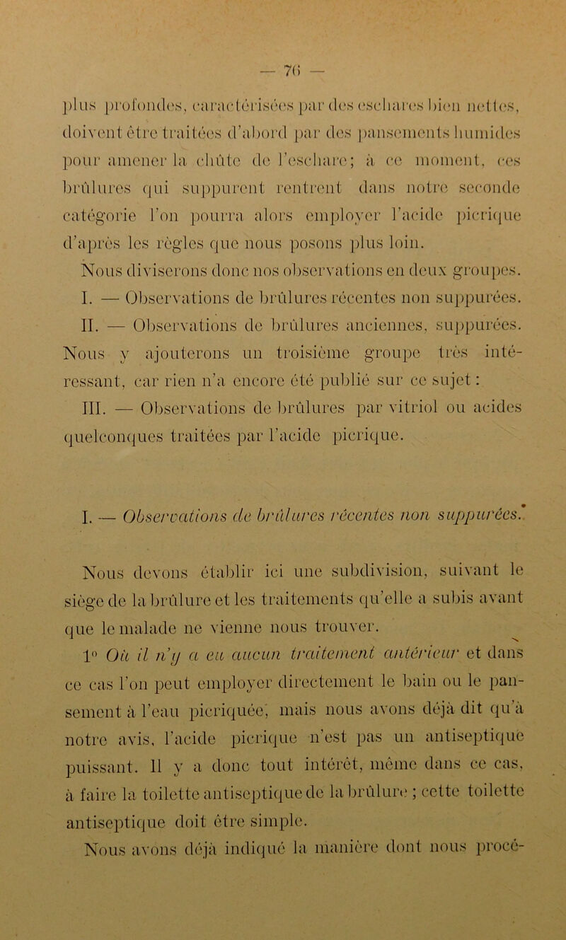 plus profondes, caractérisées par des eschares bien nettes, doivent être traitées d’abord par des pansements humides pour amener la chute de l’eschare; à ce moment, ces brûlures qui suppurent rentrent dans notre seconde catégorie l’on pourra alors employer l’acide picrique d’après les règles que nous posons plus loin. Nous diviserons donc nos observations en deux groupes. I. — Observations de brûlures récentes non suppurées. IL — Observations de brûlures anciennes, suppurées. Nous y ajouterons un troisième groupe très inté- ressant, car rien n’a encore été publié sur ce sujet : III. — Observations de brûlures par vitriol ou acides quelconques traitées par l’acide picrique. I. — Observations de brûlures reventes non suppurées Nous devons établir ici une subdivision, suivant le siège de la brûlure et les traitements qu’elle a subis avant que le malade ne vienne nous trouver. 1° Ou il 71 xj a eu aucun traitement antèi'ieur et dans ce cas l’on peut employer directement le bain ou le pan- sement à l’eau picriquée, mais nous avons déjà dit qu a notre avis, l’acide picrique n’est pas un antiseptique puissant. 11 y a donc tout intérêt, même dans ce cas, à faire la toilette antiseptique de la brûlure ; cette toilette antiseptique doit être simple. Nous avons déjà indiqué la manière dont nous procé-