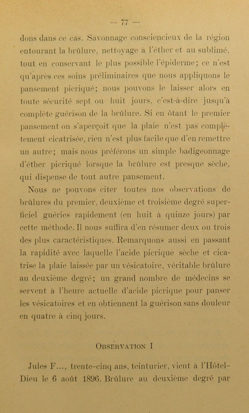 dons dans ce cas. Savonnage consciencieux de la région entourant la brûlure, nettoyage à l’éther et au sublimé, tout en conservant le plus possible l'épiderme; ce n’est qu’a près ces soins préliminaires que nous appliquons le pansement picriqué; nous pouvons le laisser alors en toute sécurité sept ou huit jours, c’est-à-dire jusqu’à complète guérison de la brûlure. Si en ôtant le premier pansement on s’aperçoit que la plaie n’est pas complè- tement cicatrisée, rien n’est plus facile que d’en remettre un autre; mais nous préférons un simple badigeonnage d’éther picriqué lorsque la brûlure est presque sèche, qui dispense de tout autre pansement. Nous ne pouvons citer toutes nos observations de brûlures du premier, deuxième et troisième degré super- ficiel guéries rapidement (en huit à quinze jours) par cette méthode. Il nous suffira d’en résumer deux ou trois des plus caractéristiques. Remarquons aussi en passant la rapidité avec laquelle l’acide picriqué sèche et cica- trise la plaie laissée par un vésicatoire, véritable brûlure au deuxième degré; un grand nombre de médecins se servent à l’heure actuelle d’acide picriqué pour panser les vésicatoires et en obtiennent la guérison sans douleur en quatre à cinq jours. Observation I Jules F..., trente-cinq ans, teinturier, vient à l’IIôtel-