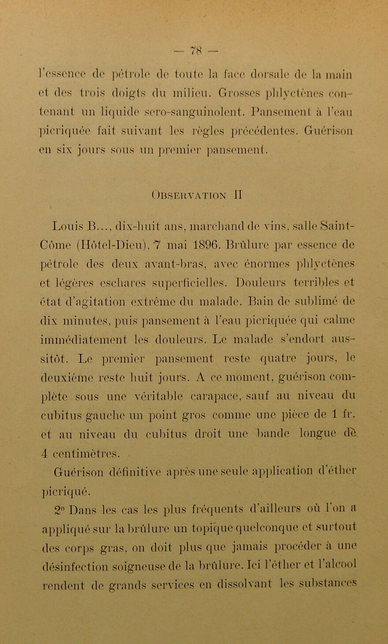 l’essence de pétrole de toute la face dorsale de la main et des trois doigts du milieu. Grosses phlyctèncs con- tenant un liquide sero-sanguinolent. Pansement à l’eau picriquée fait suivant les règles précédentes. Guérison en six jours sous un premier pansement. Observation If Louis B..., dix-huit ans, marchand de vins, salle Saint- Cômc (Hôtel-Dieu), 7 mai 1896. Brûlure par essence de pétrole des deux avant-bras, avec énormes phlyctènes et légères eschares superficielles. Douleurs terribles et état d’agitation extrême du malade. Bain de sublimé de dix minutes, puis pansement à l’eau picriquée qui calme immédiatement les douleurs. Le malade s’endort aus- sitôt. Le premier pansement reste quatre jours, le deuxième reste huit jours. A ce moment, guérison com- plète sous une véritable carapace,-sauf au niveau du cubitus gauche un point gros comme une pièce de 1 fr. et au niveau du cubitus droit une bande longue de 4 centimètres. Guérison définitive picriqué. 2° Dans les cas les après une seule application d’éther plus fréquents d’ailleurs où l’on a appliqué sur la brûlure un topique quelconque et surtout des corps gras, on doit plus que jamais procéder à une désinfection soigneuse de la brûlure. Ici l’éther et 1 alcool rendent de grands services en dissolvant les substances