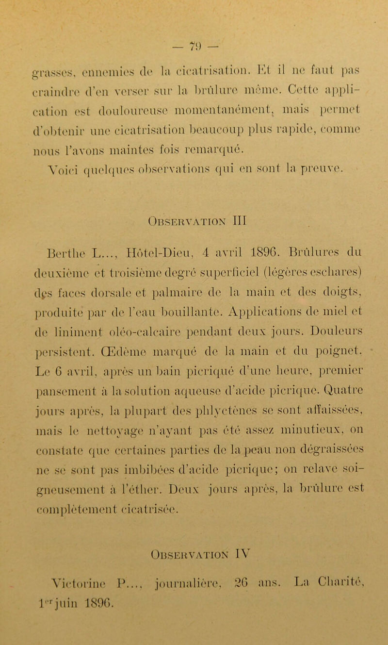 craindre d’en verser sur la brûlure même. Cette appli- cation est douloureuse momentanément, mais permet d’obtenir une cicatrisation beaucoup plus rapide, comme nous l’avons maintes fois remarqué. Voici quelques observations cpii en sont la preuve. Observation III Bertlie L..., Hôtel-Dieu, 4 avril 1896. Brûlures du deuxième et troisième degré superficiel (légères eschares) dys faces dorsale et palmaire de la main et des doigts, produite par de l’eau bouillante. Applications de miel et de Uniment oléo-calcaire pendant deux jours. Douleurs persistent. Œdème marqué de la main et du poignet. Le G avril, après un bain picriqué d'une heure, premier pansement à la solution aqueuse d’acide picriqué. Quatre jours après, la plupart des phlyctènes se sont affaissées, mais le nettoyage n’avant pas été assez minutieux, on constate que certaines parties de la peau non dégraissées ne se sont pas imbibées d’acide picriqué ; on relave soi- gneusement à l’éther. Deux jours après, la brûlure est complètement cicatrisée. Observation IV Victorinc P..., journalière, 26 ans. lrjuin 1896. La Charité.