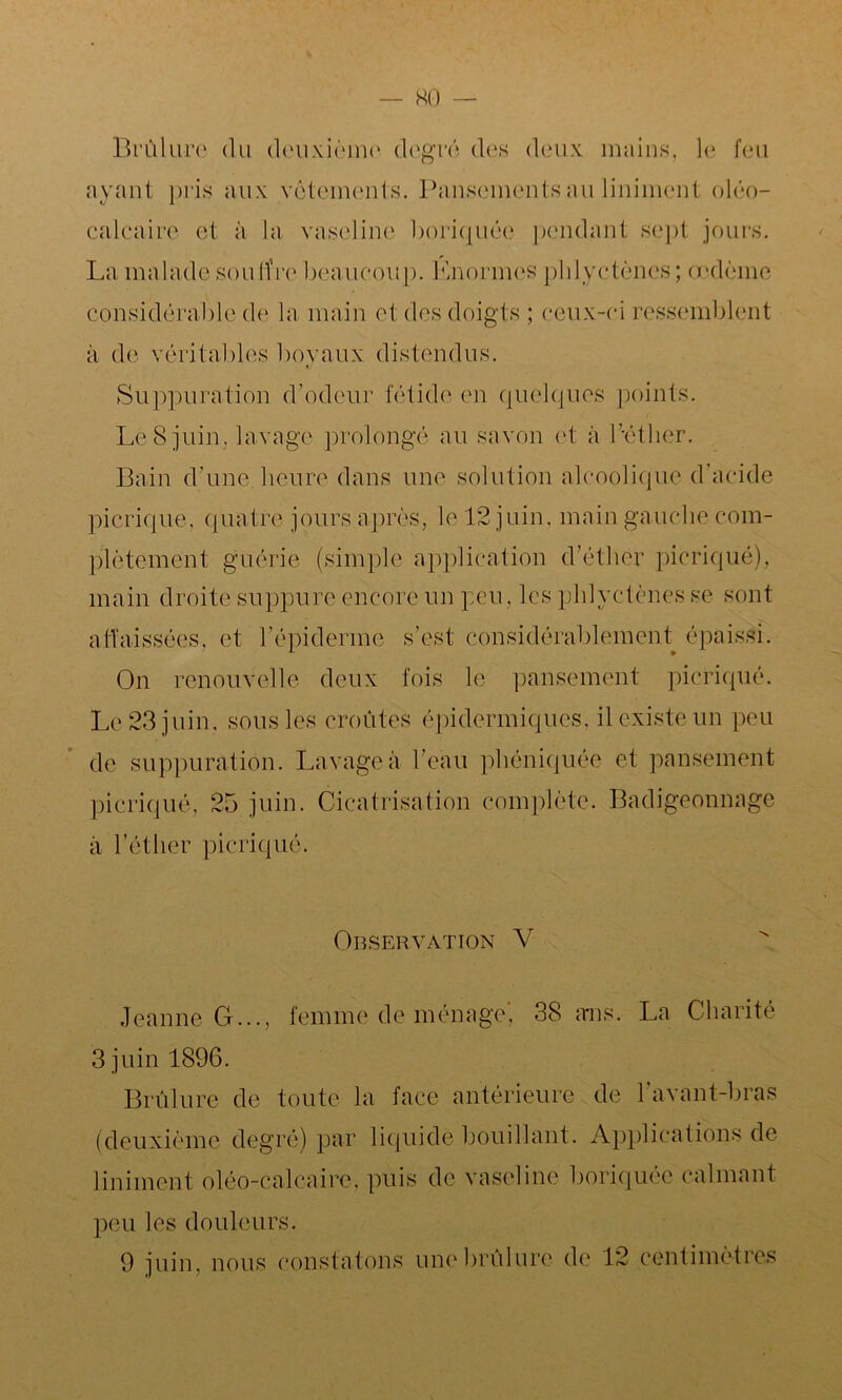 KO Brûlure du deuxième degré des deux mains, le feu ayant pris aux vêtements. Pansements au Uniment oléo- calcaire et à la vaseline boriquée pendant sept jours. La malade souffre beaucoup. Knormes plilvctènes; œdème Considérable de la main et des doigts ; ceux-ci ressemblent à de véritables bovaux distendus. t/ Suppuration d'odeur fétide en quelques points. Le 8 juin, lavage prolongé au savon et à Pétlier. Bain d'une, heure dans une solution alcoolique d’acide picrique, quatre jours après, le 12 juin, main gauche coin- plètemcnt guérie (simple application d’éther picriqué), main droite suppure encore un peu, les plilvctènes se sont affaissées, et l’épiderme s’est considérablement épaissi. On renouvelle deux fois le pansement picriqué. Le 23 juin, sous les croûtes épidermiques, il existe un peu de suppuration. Lavage à l’eau phéniquée et pansement picriqué, 25 juin. Cicatrisation complète. Badigeonnage à l’éther picriqué. Observation V Jeanne G..., femme de ménage, 38 ans. La Charité 3 juin 1896. Brûlure de toute la face antérieure de 1 avant-bras (deuxième degré) par liquide bouillant. Applications de Uniment oléo-calcaire, puis de vaseline boriquée calmant peu les douleurs.