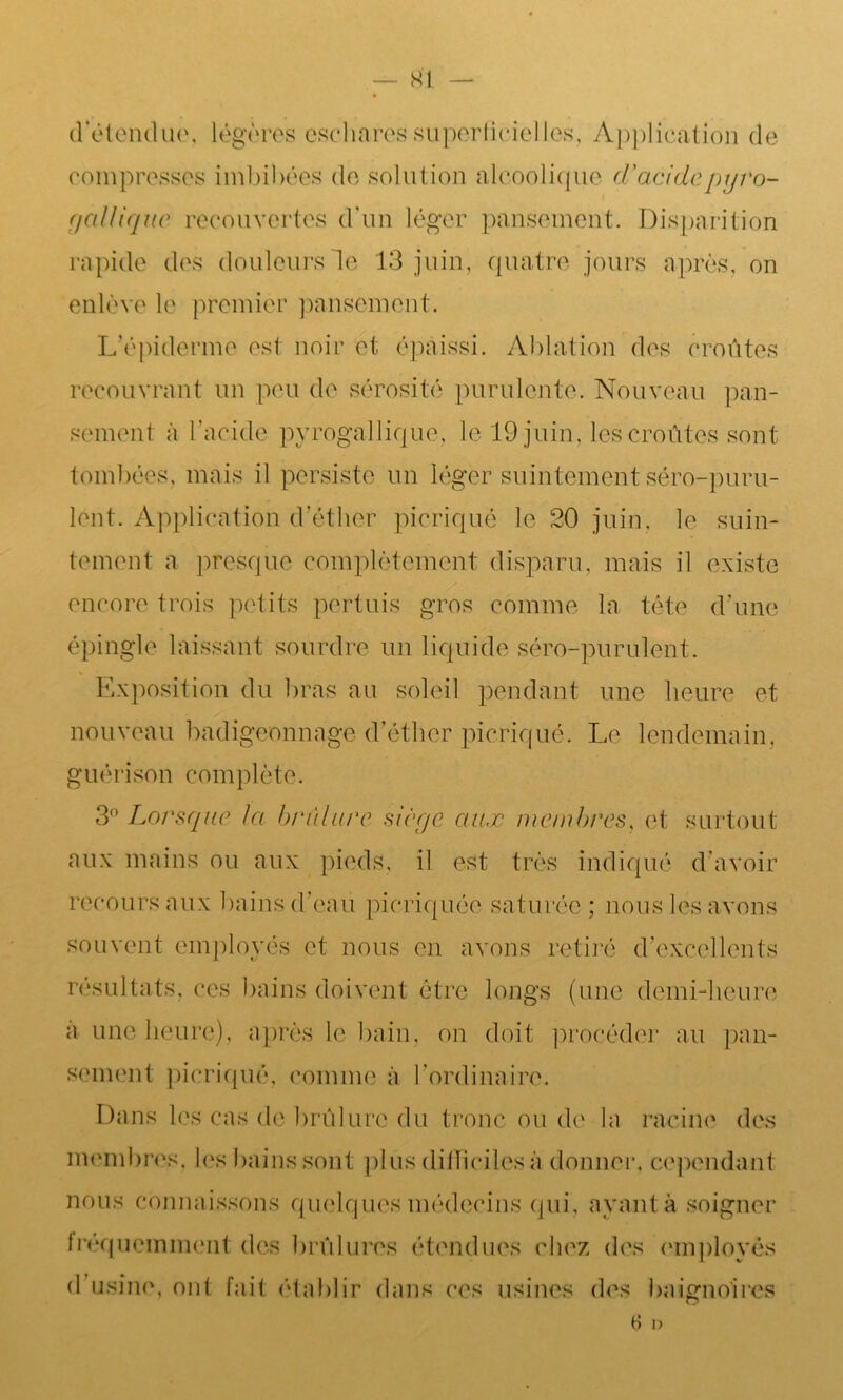 SI d'étendue, légères eschares superficiel les. Application de compresses imbibées de solution alcoolique d'a eide pyro- gallique recouvertes d'un léger pansement. Disparition rapide des douleurs le 13 juin, quatre jours après, on enlève le premier pansement. L'épiderme est noir et; épaissi. Ablation des croûtes recouvrant un peu de sérosité purulente. Nouveau pan- sement à l’acide pyrogallique, le 19 juin, les croûtes sont tombées, mais il persiste un léger suintement séro-puru- lent. Application d’éther picriqué le 20 juin, le suin- tement a presque complètement disparu, mais il existe encore trois petits pertuis gros comme la tête d’une épingle laissant sourdre un liquide séro-purulent. Exposition du bras au soleil pendant une heure et nouveau badigeonnage d’éther picriqué. Le lendemain, guérison complète. 3Lorsque la brûlure siège aux membres, et surtout aux mains ou aux pieds, il est très indiqué d’avoir recours aux bains d’eau pieriquée saturée; nous les avons souvent employés et nous en avons retiré d’excellents résultats, ces bains doivent être longs (une demi-heure a une heure), après le bain, on doit procéder au pan- sement picriqué, comme à l’ordinaire. Dans les cas de brûlure du tronc ou de la racine des membres, les bains sont plus difficiles à donner, cependant nous connaissons quelques médecins qui, ayant à soigner fréquemment des brûlures étendues chez des employés d usine, ont fait établir dans ces usines des baignoires H d