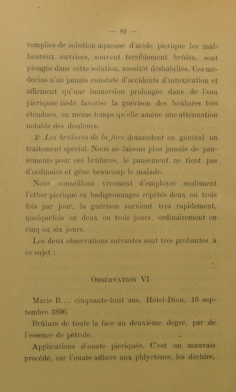remplies de solution aqueuse d’acide picrique les mal- heureux ouvriers, souvent terriblement brûlés, sont plongés dans cette solution, aussitôt déshabillés. Ces mé- decins n’on jamais constaté d’accidents d’intoxication et affirment qu’une immersion prolongée dans de l’eau picriquée tiède favorise la guérison des brûlures très étendues, en même temps qu’elle amène une atténuation notable des douleurs. 4° Les brûlures de la face demandent en général un traitement spécial. Nous ne faisons plus jamais de pan- sements pour ces brûlures, le pansement ne tient pas d’ordinaire et gène beaucoup le malade. Nous conseillons vivement d’employer seulement l’éther picriqué en badigeonnages répétés deux ou trois fois par jour, la guérison survient très rapidement, quelquefois en deux ou trois jours, ordinairement en cinq ou six jours. Les deux observations suivantes sont très probantes à ce sujet : N Observation VI Marie B..., cinquante-huit ans, Hôtel-Dieu, 16 sep- tembre 1896. Brûlure de toute la face au deuxième degré, par de l’essence de pétrole. Applications d’ouate picriquée. C’est un mauvais procédé, car l’ouate adhère aux phlyctènes, les déchire,